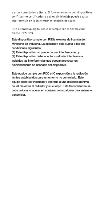 Este dispositivo cumple con RSSs exentos de licencia del Ministerio de Industria. La operación está sujeta a las dos condiciones siguientes:(1) Este dispositivo no puede causar interferencias; y(2) Este dispositivo debe aceptar cualquier interferencia, incluidas las interferencias que puedan provocar un funcionamiento no deseado del dispositivo.Este equipo cumple con FCC e IC exposición a la radiaciónlímites establecidos para un entorno no controlado. Este equipo debe ser instalado y operado a una distancia mínima de 20 cm entre el radiador y su cuerpo. Este transmisor no se debe colocar ni operar en conjunto con cualquier otra antena o transmisor.