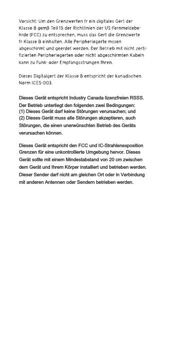 Dieses Gerät entspricht Industry Canada lizenzfreien RSSS. Der Betrieb unterliegt den folgenden zwei Bedingungen:(1) Dieses Gerät darf keine Störungen verursachen; und(2) Dieses Gerät muss alle Störungen akzeptieren, auch Störungen, die einen unerwünschten Betrieb des Geräts verursachen können.Dieses Gerät entspricht den FCC und IC-Strahlenexposition Grenzen für eine unkontrollierte Umgebung hervor. Dieses Gerät sollte mit einem Mindestabstand von 20 cm zwischen dem Gerät und Ihrem Körper installiert und betrieben werden. Dieser Sender darf nicht am gleichen Ort oder in Verbindung mit anderen Antennen oder Sendern betrieben werden.