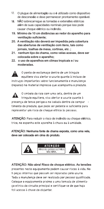 ATENÇÃO: Para reduzir o risco de incêndio ou choque elétrico,O plugue de alimentação ou o é utilizado como dispositivo de desconexão e deve permanecer prontamente operável.NÃO sobrecarregue as tomadas e extensões elétricasalém de suas capacidades nominais porque isso podecausar choque elétrico ou incêndio.ATENÇÃO: Nenhuma fonte de chama exposta, como uma vela,deve ser colocada em cima do produto.ATENÇÃO: Não abra! Risco de choque elétrico. As tensões19.  Mínimo de 10 cm distâncias ao redor do aparelho para ventilação suficiente;20.  A ventilação não deverá ser impedida pela cobertura das aberturas de ventilação com itens, tais como jornais, toalhas de mesa, cortinas, etc .;21.   nenhum tipo de chama, como velas acesas, deve ser colocada sobre o aparelho;22.   o uso de aparelhos em climas tropicais e / ou moderadas.