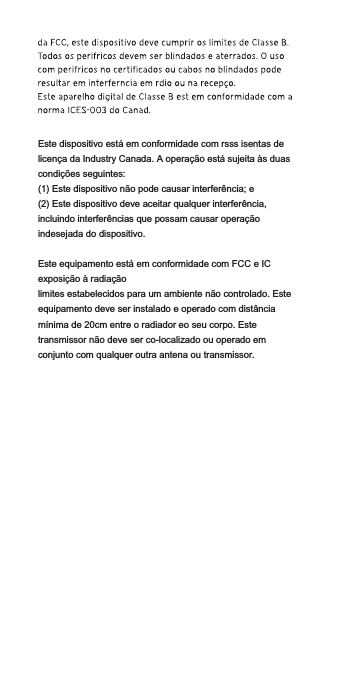 Este dispositivo está em conformidade com rsss isentas de licença da Industry Canada. A operação está sujeita às duas condições seguintes:(1) Este dispositivo não pode causar interferência; e(2) Este dispositivo deve aceitar qualquer interferência, incluindo interferências que possam causar operação indesejada do dispositivo.Este equipamento está em conformidade com FCC e IC exposição à radiaçãolimites estabelecidos para um ambiente não controlado. Este equipamento deve ser instalado e operado com distância mínima de 20cm entre o radiador eo seu corpo. Este transmissor não deve ser co-localizado ou operado em conjunto com qualquer outra antena ou transmissor.