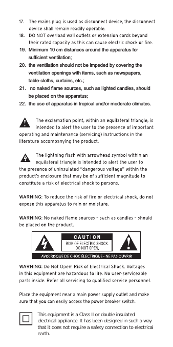 This equipment is a Class II or double insulated electrical appliance. It has been designed in such a way that it does not require a safety connection to electrical earth. 19.  Minimum 10 cm distances around the apparatus for sufficient ventilation;20.  the ventilation should not be impeded by covering the ventilation openings with items, such as newspapers, table-cloths, curtains, etc.;21.   no naked flame sources, such as lighted candles, should be placed on the apparatus;22.  the use of apparatus in tropical and/or moderate climates.