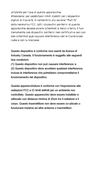 Questo dispositivo è conforme rsss esenti da licenza di Industry Canada. Il funzionamento è soggetto alle seguenti due condizioni:(1) Questo dispositivo non può causare interferenze; e(2) Questo dispositivo deve accettare qualsiasi interferenza, incluse le interferenze che potrebbero comprometterne il funzionamento del dispositivo.Questa apparecchiatura è conforme con l&apos;esposizione alle radiazioni FCC e IC limiti definiti per un ambiente non controllato. Questo apparecchio deve essere installato e utilizzato con distanza minima di 20cm tra il radiatore e il corpo. Questo trasmettitore non deve essere co-ubicato o funzionare insieme ad altre antenne o trasmettitori.