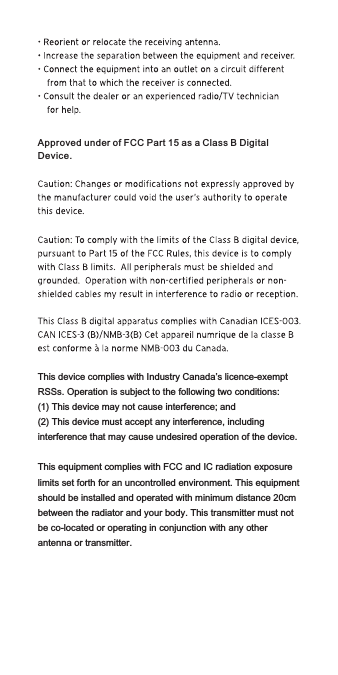 This device complies with Industry Canada’s licence-exempt RSSs. Operation is subject to the following two conditions:(1) This device may not cause interference; and(2) This device must accept any interference, including interference that may cause undesired operation of the device.This equipment complies with FCC and IC radiation exposurelimits set forth for an uncontrolled environment. This equipment should be installed and operated with minimum distance 20cm between the radiator and your body. This transmitter must not be co-located or operating in conjunction with any other antenna or transmitter.Approved under of FCC Part 15 as a Class B Digital Device.