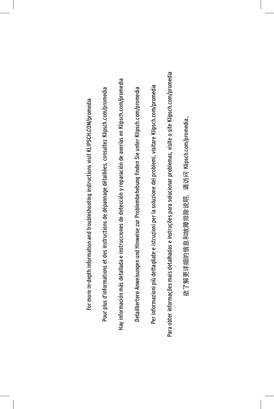 For more in-depth information and troubleshooting instructions visit KLIPSCH.COM/promediaPour plus d’informations et des instructions de dépannage détaillées, consultez Klipsch.com/promediaHay información más detallada e instrucciones de detección y reparación de averías en Klipsch.com/promediaDetailliertere Anweisungen und Hinweise zur Problembehebung ﬁnden Sie unter Klipsch.com/promediaPer informazioni più dettagliate e istruzioni per la soluzione dei problemi, visitare Klipsch.com/promediaPara obter informações mais detalhadas e instruções para solucionar problemas, visite o site Klipsch.com/promediaყਛࢺ۾ཞ༬֬ྗ༖ދܪᅷ஍ԩනଃƗ౯٧໠Klipsch.com/promediaè