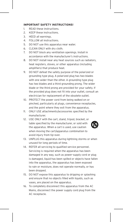 IMPORTANT SAFETY INSTRUCTIONS!1.  READ these instructions.2.  KEEP these instructions.3.  HEED all warnings.4.  FOLLOW all instructions.5.  DO NOT use this apparatus near water.6.  CLEAN ONLY with dry cloth.7.  DO NOT block any ventilation openings. Install in accordance with the manufacturer’s instructions.8.  DO NOT install near any heat sources such as radiators, heat registers, stoves, or other apparatus (including ampliﬁers) that produce heat.9.  DO NOT defeat the safety purpose of the polarized or grounding type plug. A polarized plug has two blades with one wider than the other. A grounding type plug has two blades and a third grounding prong. The wider blade or the third prong are provided for your safety. If the provided plug does not ﬁt into your outlet, consult an electrician for replacement of the obsolete outlet.10.  PROTECT the power cord from being walked on or pinched, particularly at plugs, convenience receptacles, and the point where they exit from the apparatus.11.  ONLY USE attachments/accessories speciﬁed by the manufacturer.12.  USE ONLY with the cart, stand, tripod, bracket, or table speciﬁed by the manufacturer, or sold with the apparatus. When a cart is used, use caution when moving the cart/apparatus combination to avoid injury from tip-over.13.  UNPLUG this apparatus during lightning storms or when unused for long periods of time.14.  REFER all servicing to qualiﬁed service personnel. Servicing is required when the apparatus has been damaged in any way, such as power-supply cord or plug is damaged, liquid has been spilled or objects have fallen into the apparatus, the apparatus has been exposed to rain or moisture, does not operate normally, or has been dropped.15.  DO NOT expose this apparatus to dripping or splashing and ensure that no objects ﬁlled with liquids, such as vases, are placed on the apparatus.16.  To completely disconnect this apparatus from the AC Mains, disconnect the power supply cord plug from the AC receptacle.Language