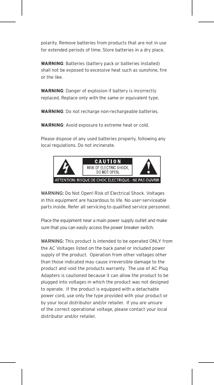 polarity. Remove batteries from products that are not in use for extended periods of time. Store batteries in a dry place.WARNING: Batteries (battery pack or batteries installed) shall not be exposed to excessive heat such as sunshine, ﬁre or the like.WARNING: Danger of explosion if battery is incorrectly replaced. Replace only with the same or equivalent type.WARNING: Do not recharge non-rechargeable batteries.WARNING: Avoid exposure to extreme heat or cold.Please dispose of any used batteries properly, following any local regulations. Do not incinerate.WARNING: Do Not Open! Risk of Electrical Shock. Voltages in this equipment are hazardous to life. No user-serviceable parts inside. Refer all servicing to qualiﬁed service personnel.  Place the equipment near a main power supply outlet and make sure that you can easily access the power breaker switch. WARNING: This product is intended to be operated ONLY from the AC Voltages listed on the back panel or included power supply of the product.  Operation from other voltages other than those indicated may cause irreversible damage to the product and void the products warranty.  The use of AC Plug Adapters is cautioned because it can allow the product to be plugged into voltages in which the product was not designed to operate.  If the product is equipped with a detachable power cord, use only the type provided with your product or by your local distributor and/or retailer.  If you are unsure of the correct operational voltage, please contact your local distributor and/or retailer.