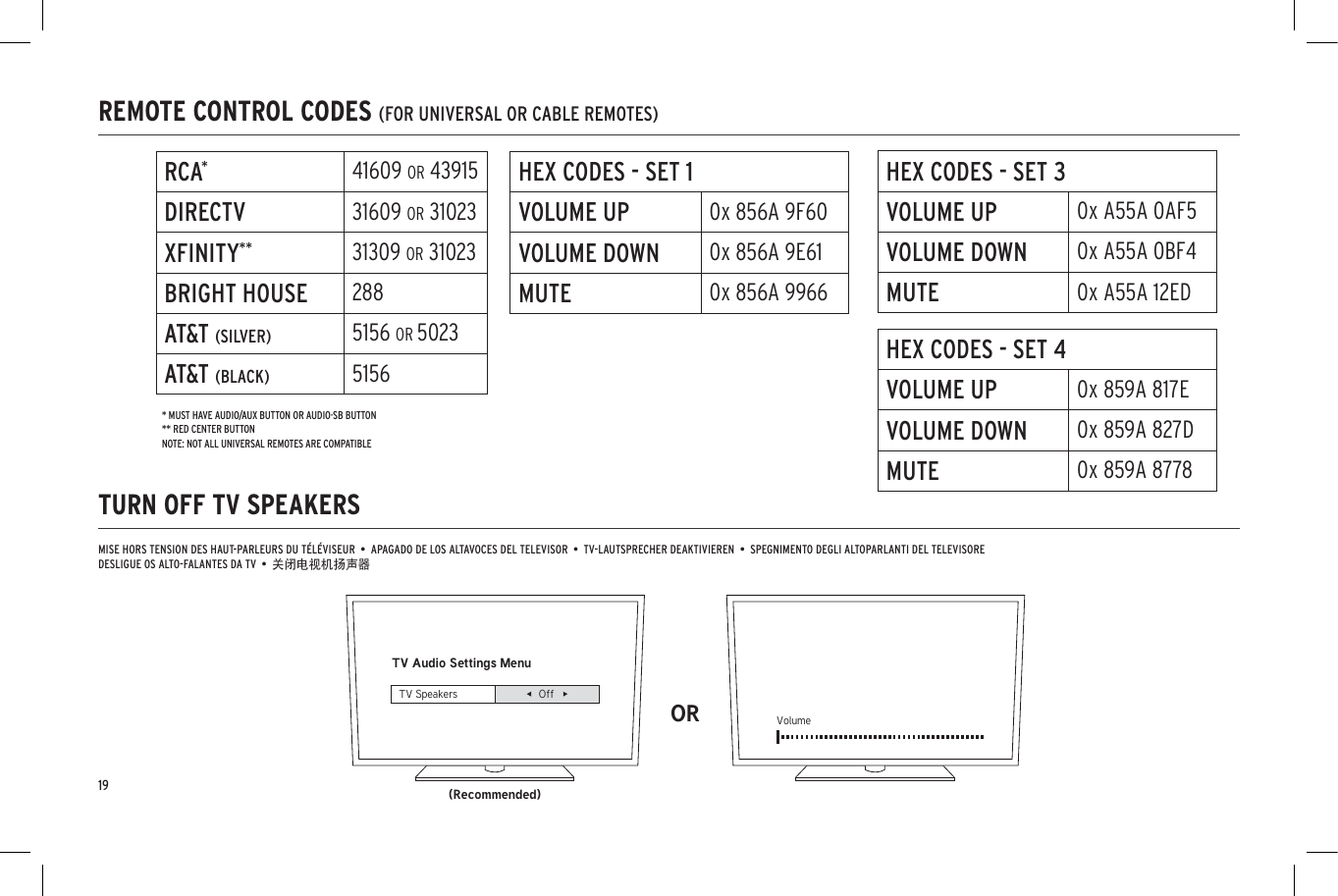 REMOTE CONTROL CODES (FOR UNIVERSAL OR CABLE REMOTES)TURN OFF TV SPEAKERSTV Audio Settings Menu(Recommended)OR VolumeTV Speakers OffMISE HORS TENSION DES HAUT-PARLEURS DU TÉLÉVISEUR  •  APAGADO DE LOS ALTAVOCES DEL TELEVISOR  •  TV-LAUTSPRECHER DEAKTIVIEREN  •  SPEGNIMENTO DEGLI ALTOPARLANTI DEL TELEVISOREDESLIGUE OS ALTO-FALANTES DA TV  •  关闭电视机扬声器RCA*41609 OR 43915DIRECTV 31609 OR 31023XFINITY** 31309 OR 31023BRIGHT HOUSE 288AT&amp;T (SILVER) 5156 OR 5023AT&amp;T (BLACK) 5156HEX CODES - SET 1VOLUME UP 0x 856A 9F60VOLUME DOWN 0x 856A 9E61MUTE 0x 856A 9966HEX CODES - SET 3VOLUME UP 0x A55A 0AF5VOLUME DOWN 0x A55A 0BF4MUTE 0x A55A 12EDHEX CODES - SET 4VOLUME UP 0x 859A 817EVOLUME DOWN 0x 859A 827DMUTE 0x 859A 8778* MUST HAVE AUDIO/AUX BUTTON OR AUDIO·SB BUTTON** RED CENTER BUTTONNOTE: NOT ALL UNIVERSAL REMOTES ARE COMPATIBLE19