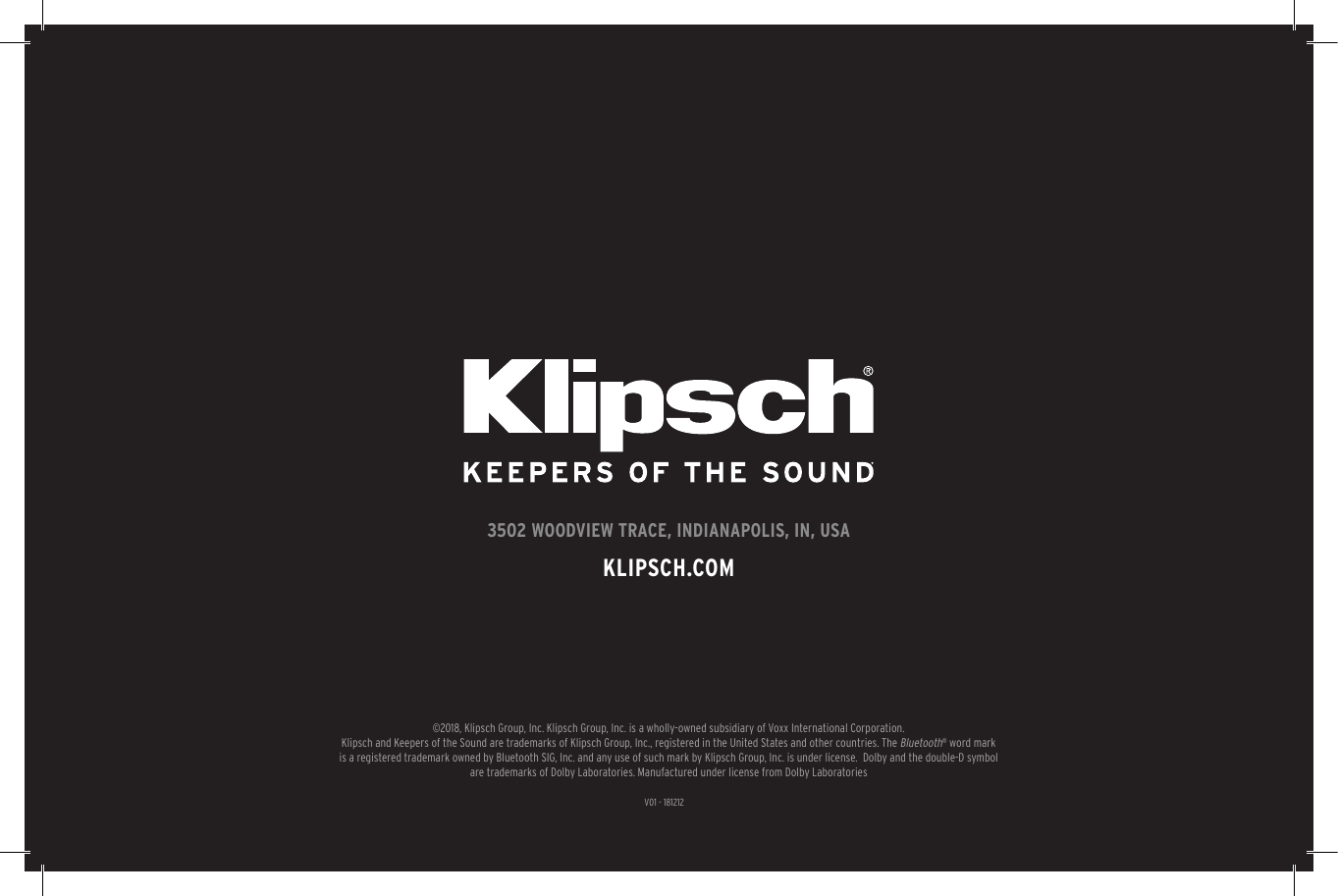 V01 - 1812123502 WOODVIEW TRACE, INDIANAPOLIS, IN, USAKLIPSCH.COM©2018, Klipsch Group, Inc. Klipsch Group, Inc. is a wholly-owned subsidiary of Voxx International Corporation.Klipsch and Keepers of the Sound are trademarks of Klipsch Group, Inc., registered in the United States and other countries. The Bluetooth® word mark is a registered trademark owned by Bluetooth SIG, Inc. and any use of such mark by Klipsch Group, Inc. is under license.  Dolby and the double-D symbol are trademarks of Dolby Laboratories. Manufactured under license from Dolby Laboratories