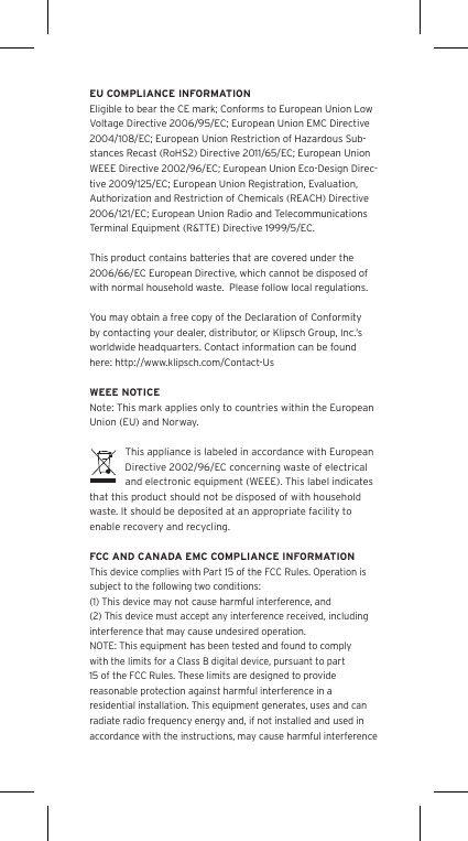 EU COMPLIANCE INFORMATIONEligible to bear the CE mark; Conforms to European Union Low Voltage Directive 2006/95/EC; European Union EMC Directive 2004/108/EC; European Union Restriction of Hazardous Sub-stances Recast (RoHS2) Directive 2011/65/EC; European Union WEEE Directive 2002/96/EC; European Union Eco-Design Direc-tive 2009/125/EC; European Union Registration, Evaluation, Authorization and Restriction of Chemicals (REACH) Directive 2006/121/EC; European Union Radio and Tele co mm un ic at io ns Termi na l Equipment (R&amp;TTE) Directive 1999/5/EC.This product contains batteries that are covered under the 2006/66/EC European Directive, which cannot be disposed of with normal household waste.  Please follow local regulations. You may obtain a free copy of the Declaration of Conformity by contacting your dealer, distributor, or Klipsch Group, Inc.’s worldwide headquarters. Contact information can be found here: http://www.klipsch.com/Contact-UsWEEE NOTICENote: This mark applies only to countries within the European Union (EU) and Norway.This appliance is labeled in accordance with European Directive 2002/96/EC concerning waste of electrical and electronic equipment (WEEE). This label indicates that this product should not be disposed of with household waste. It should be deposited at an appropriate facility to enable recovery and recycling.FCC AND CANADA EMC COMPLIANCE INFORMATIONThis device complies with Part 15 of the FCC Rules. Operation is subject to the following two conditions:(1) This device may not cause harmful interference, and (2) This device must accept any interference received, including interference that may cause undesired operation.NOTE: This equipment has been tested and found to comply with the limits for a Class B digital device, pursuant to part 15 of the FCC Rules. These limits are designed to provide reasonable protection against harmful interference in a residential installation. This equipment generates, uses and can radiate radio frequency energy and, if not installed and used in accordance with the instructions, may cause harmful interference 