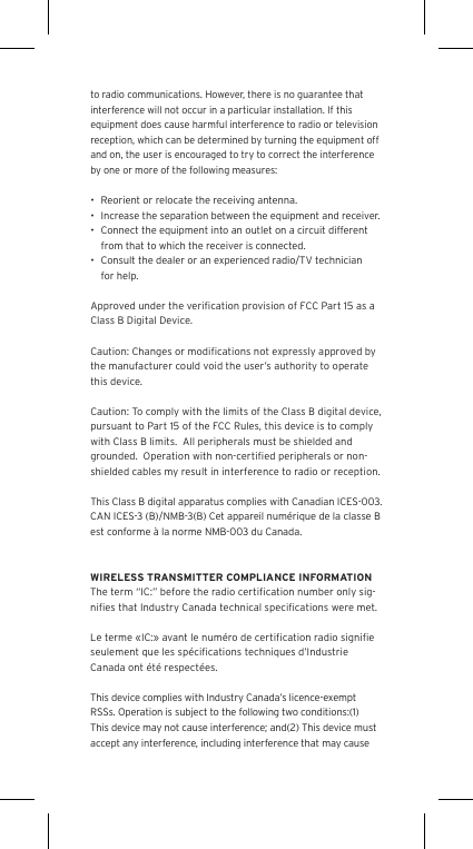 to radio communications. However, there is no guarantee that interference will not occur in a particular installation. If this equipment does cause harmful interference to radio or television reception, which can be determined by turning the equipment off and on, the user is encouraged to try to correct the interference by one or more of the following measures:•  Reorient or relocate the receiving antenna.•  Increase the separation between the equipment and receiver.•  Connect the equipment into an outlet on a circuit different from that to which the receiver is connected.•  Consult the dealer or an experienced radio/TV technician for help.Approved under the veriﬁcation provision of FCC Part 15 as a Class B Digital Device.Caution: Changes or modiﬁcations not expressly approved by the manufacturer could void the user’s authority to operate this device.Caution: To comply with the limits of the Class B digital device, pursuant to Part 15 of the FCC Rules, this device is to comply with Class B limits.  All peripherals must be shielded and grounded.  Operation with non-certiﬁed peripherals or non-shielded cables my result in interference to radio or reception. This Class B digital apparatus complies with Canadian ICES-003. CAN ICES-3 (B)/NMB-3(B) Cet appareil numérique de la classe B est conforme à la norme NMB-003 du Canada.WIRELESS TRANSMITTER COMPLIANCE INFORMATIONThe term “IC:” before the radio certiﬁcation number only sig-niﬁes that Industry Canada technical speciﬁcations were met.Le terme «IC:» avant le numéro de certiﬁcation radio signiﬁe seulement que les spéciﬁcations techniques d’Industrie Canada ont été respectées.This device complies with Industry Canada’s licence-exempt RSSs. Operation is subject to the following two conditions:(1) This device may not cause interference; and(2) This device must accept any interference, including interference that may cause 