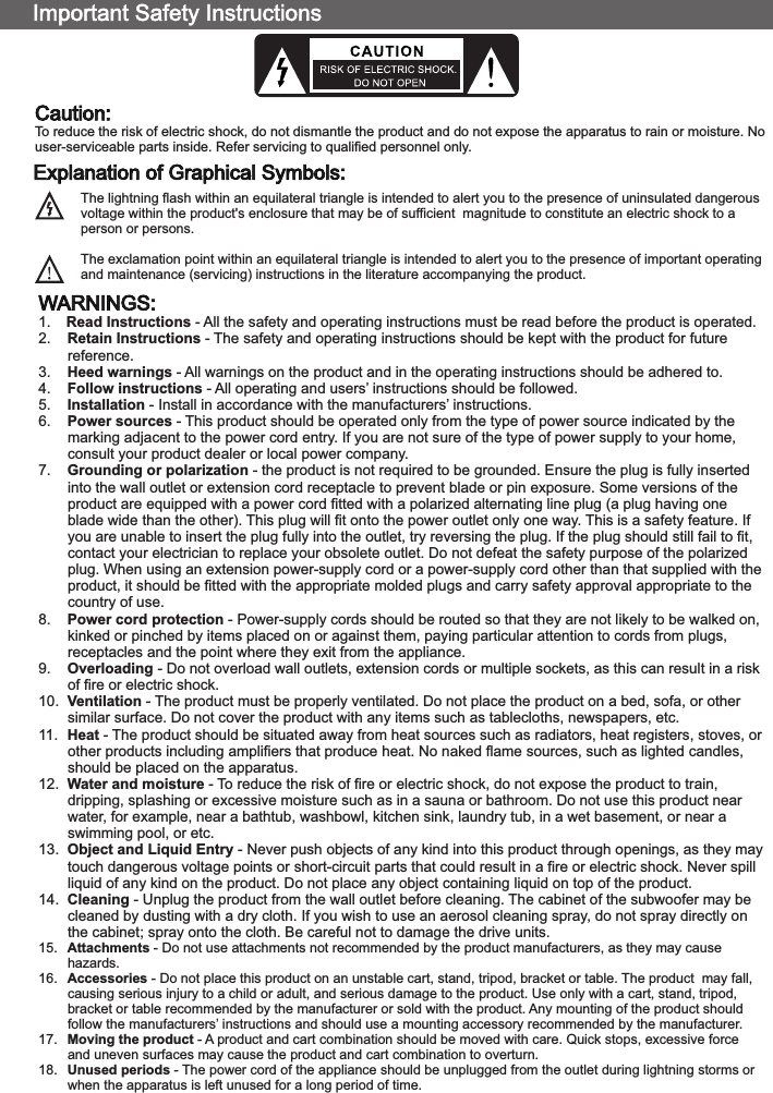 WARNINGS:1.  Read Instructions - All the safety and operating instructions must be read before the product is operated.2.  Retain Instructions - The safety and operating instructions should be kept with the product for future reference.3.  Heed warnings - All warnings on the product and in the operating instructions should be adhered to.4.  Follow instructions - All operating and users’ instructions should be followed.5.  Installation - Install in accordance with the manufacturers’ instructions.6.  Power sources - This product should be operated only from the type of power source indicated by the marking adjacent to the power cord entry. If you are not sure of the type of power supply to your home, consult your product dealer or local power company.7.  Grounding or polarization - the product is not required to be grounded. Ensure the plug is fully inserted into the wall outlet or extension cord receptacle to prevent blade or pin exposure. Some versions of the product are equipped with a power cord fitted with a polarized alternating line plug (a plug having one blade wide than the other). This plug will fit onto the power outlet only one way. This is a safety feature. If you are unable to insert the plug fully into the outlet, try reversing the plug. If the plug should still fail to fit, contact your electrician to replace your obsolete outlet. Do not defeat the safety purpose of the polarized plug. When using an extension power-supply cord or a power-supply cord other than that supplied with the product, it should be fitted with the appropriate molded plugs and carry safety approval appropriate to the country of use.8.  Power cord protection - Power-supply cords should be routed so that they are not likely to be walked on, kinked or pinched by items placed on or against them, paying particular attention to cords from plugs, receptacles and the point where they exit from the appliance.9.  Overloading - Do not overload wall outlets, extension cords or multiple sockets, as this can result in a risk of fire or electric shock.10.  Ventilation - The product must be properly ventilated. Do not place the product on a bed, sofa, or other similar surface. Do not cover the product with any items such as tablecloths, newspapers, etc.11.  Heat - The product should be situated away from heat sources such as radiators, heat registers, stoves, or other products including amplifiers that produce heat. No naked flame sources, such as lighted candles, should be placed on the apparatus.12.  Water and moisture - To reduce the risk of fire or electric shock, do not expose the product to train, dripping, splashing or excessive moisture such as in a sauna or bathroom. Do not use this product near water, for example, near a bathtub, washbowl, kitchen sink, laundry tub, in a wet basement, or near a swimming pool, or etc.13.  Object and Liquid Entry - Never push objects of any kind into this product through openings, as they may touch dangerous voltage points or short-circuit parts that could result in a fire or electric shock. Never spill liquid of any kind on the product. Do not place any object containing liquid on top of the product.14.  Cleaning - Unplug the product from the wall outlet before cleaning. The cabinet of the subwoofer may be cleaned by dusting with a dry cloth. If you wish to use an aerosol cleaning spray, do not spray directly onthe cabinet; spray onto the cloth. Be careful not to damage the drive units.15.  Attachments - Do not use attachments not recommended by the product manufacturers, as they may cause hazards.16.  Accessories - Do not place this product on an unstable cart, stand, tripod, bracket or table. The product  may fall, causing serious injury to a child or adult, and serious damage to the product. Use only with a cart, stand, tripod, bracket or table recommended by the manufacturer or sold with the product. Any mounting of the product should follow the manufacturers’ instructions and should use a mounting accessory recommended by the manufacturer.17.  Moving the product - A product and cart combination should be moved with care. Quick stops, excessive force and uneven surfaces may cause the product and cart combination to overturn.18.  Unused periods - The power cord of the appliance should be unplugged from the outlet during lightning storms or when the apparatus is left unused for a long period of time.Caution:To reduce the risk of electric shock, do not dismantle the product and do not expose the apparatus to rain or moisture. Nouser-serviceable parts inside. Refer servicing to qualified personnel only.The lightning flash within an equilateral triangle is intended to alert you to the presence of uninsulated dangerous voltage within the product&apos;s enclosure that may be of sufficient  magnitude to constitute an electric shock to a person or persons.The exclamation point within an equilateral triangle is intended to alert you to the presence of important operating and maintenance (servicing) instructions in the literature accompanying the product.Explanation of Graphical Symbols:80-SOLO11-97-0001(US)-01   2017-11-21