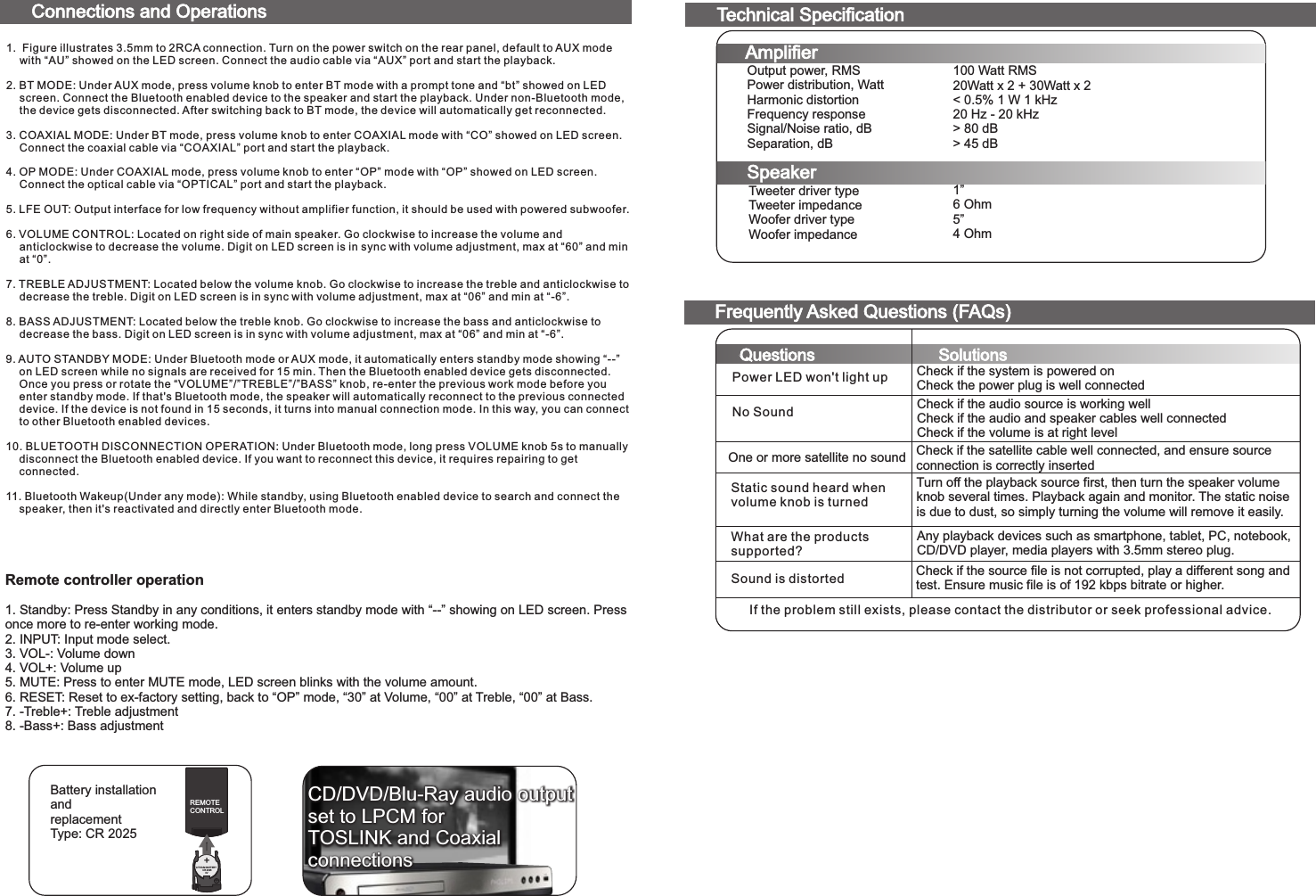 100 Watt RMS20Watt x 2 + 30Watt x 2&lt; 0.5% 1 W 1 kHz20 Hz - 20 kHz&gt; 80 dB&gt; 45 dB1”6 Ohm5”4 OhmTweeter driver typeTweeter impedanceWoofer driver typeWoofer impedanceOutput power, RMSPower distribution, WattHarmonic distortionFrequency responseSignal/Noise ratio, dBSeparation, dBTechnical SpecificationAmplifierSpeakerConnections and OperationsFrequently Asked Questions (FAQs)Questions SolutionsPower LED won&apos;t light upNo SoundOne or more satellite no soundStatic sound heard when volume knob is turnedWhat are the productssupported?Sound is distortedIf the problem still exists, please contact the distributor or seek professional advice.Check if the system is powered onCheck the power plug is well connectedCheck if the audio source is working wellCheck if the audio and speaker cables well connectedCheck if the volume is at right levelCheck if the satellite cable well connected, and ensure source connection is correctly insertedTurn off the playback source first, then turn the speaker volume knob several times. Playback again and monitor. The static noise is due to dust, so simply turning the volume will remove it easily.Any playback devices such as smartphone, tablet, PC, notebook, CD/DVD player, media players with 3.5mm stereo plug.Check if the source file is not corrupted, play a different song and test. Ensure music file is of 192 kbps bitrate or higher.+LITHIUM BATTERY          CR 2025              3V+REMOTECONTROLBattery installationandreplacementType: CR 2025CD/DVD/Blu-Ray audio outputset to LPCM forTOSLINK and Coaxialconnections1. Figure illustrates 3.5mm to 2RCA connection. Turn on the power switch on the rear panel, default to AUX mode with “AU” showed on the LED screen. Connect the audio cable via “AUX” port and start the playback.2. BT MODE: Under AUX mode, press volume knob to enter BT mode with a prompt tone and “bt” showed on LED screen. Connect the Bluetooth enabled device to the speaker and start the playback. Under non-Bluetooth mode, the device gets disconnected. After switching back to BT mode, the device will automatically get reconnected.3. COAXIAL MODE: Under BT mode, press volume knob to enter COAXIAL mode with “CO” showed on LED screen. Connect the coaxial cable via “COAXIAL” port and start the playback.4. OP MODE: Under COAXIAL mode, press volume knob to enter “OP” mode with “OP” showed on LED screen. Connect the optical cable via “OPTICAL” port and start the playback.5. LFE OUT: Output interface for low frequency without amplifier function, it should be used with powered subwoofer.6. VOLUME CONTROL: Located on right side of main speaker. Go clockwise to increase the volume and anticlockwise to decrease the volume. Digit on LED screen is in sync with volume adjustment, max at “60” and min at “0”. 7. TREBLE ADJUSTMENT: Located below the volume knob. Go clockwise to increase the treble and anticlockwise to decrease the treble. Digit on LED screen is in sync with volume adjustment, max at “06” and min at “-6”. 8. BASS ADJUSTMENT: Located below the treble knob. Go clockwise to increase the bass and anticlockwise to decrease the bass. Digit on LED screen is in sync with volume adjustment, max at “06” and min at “-6”.9. AUTO STANDBY MODE: Under Bluetooth mode or AUX mode, it automatically enters standby mode showing “--” on LED screen while no signals are received for 15 min. Then the Bluetooth enabled device gets disconnected. Once you press or rotate the “VOLUME”/”TREBLE”/”BASS” knob, re-enter the previous work mode before you enter standby mode. If that&apos;s Bluetooth mode, the speaker will automatically reconnect to the previous connected device. If the device is not found in 15 seconds, it turns into manual connection mode. In this way, you can connect to other Bluetooth enabled devices. 10. BLUETOOTH DISCONNECTION OPERATION: Under Bluetooth mode, long press VOLUME knob 5s to manually disconnect the Bluetooth enabled device. If you want to reconnect this device, it requires repairing to get connected. 11. Bluetooth Wakeup(Under any mode): While standby, using Bluetooth enabled device to search and connect the speaker, then it&apos;s reactivated and directly enter Bluetooth mode.Remote controller operation1. Standby: Press Standby in any conditions, it enters standby mode with “--” showing on LED screen. Press once more to re-enter working mode.2. INPUT: Input mode select.3. VOL-: Volume down4. VOL+: Volume up5. MUTE: Press to enter MUTE mode, LED screen blinks with the volume amount. 6. RESET: Reset to ex-factory setting, back to “OP” mode, “30” at Volume, “00” at Treble, “00” at Bass.7. -Treble+: Treble adjustment8. -Bass+: Bass adjustment80-SOLO11-97-0001(US)-01   2017-11-21