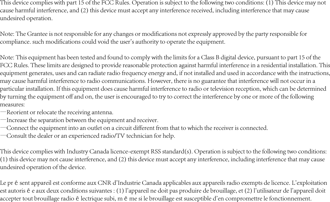 This device complies with part 15 of the FCC Rules. Operation is subject to the following two conditions: (1) This device may not cause harmful interference, and (2) this device must accept any interference received, including interference that may cause undesired operation.Note: The Grantee is not responsible for any changes or modifications not expressly approved by the party responsible for compliance. such modifications could void the user&apos;s authority to operate the equipment.Note: This equipment has been tested and found to comply with the limits for a Class B digital device, pursuant to part 15 of the FCC Rules. These limits are designed to provide reasonable protection against harmful interference in a residential installation. This equipment generates, uses and can radiate radio frequency energy and, if not installed and used in accordance with the instructions, may cause harmful interference to radio communications. However, there is no guarantee that interference will not occur in a particular installation. If this equipment does cause harmful interference to radio or television reception, which can be determined by turning the equipment off and on, the user is encouraged to try to correct the interference by one or more of the following measures:—Reorient or relocate the receiving antenna.—Increase the separation between the equipment and receiver.—Connect the equipment into an outlet on a circuit different from that to which the receiver is connected.—Consult the dealer or an experienced radio/TV technician for help.This device complies with Industry Canada licence-exempt RSS standard(s). Operation is subject to the following two conditions: (1) this device may not cause interference, and (2) this device must accept any interference, including interference that may cause undesired operation of the device. Le présent appareil est conforme aux CNR d&apos;Industrie Canada applicables aux appareils radio exempts de licence. L&apos;exploitation est autorisée aux deux conditions suivantes : (1) l&apos;appareil ne doit pas produire de brouillage, et (2) l&apos;utilisateur de l&apos;appareil doit accepter tout brouillage radioélectrique subi, même si le brouillage est susceptible d&apos;en compromettre le fonctionnement.