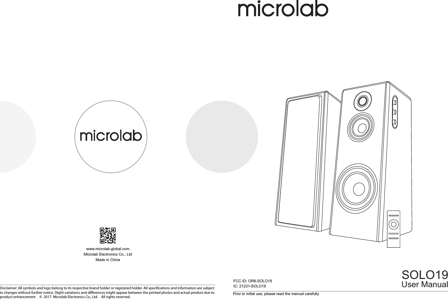 Prior to initial use, please read the manual carefullySOLO19www.microlab-global.comMicrolab Electronics Co., LtdMade in ChinaUser ManualDisclaimer: All symbols and logo belong to its respective brand holder or registered holder. All specifications and information are subject to changes without further notice. Slight variations and differences might appear between the printed photos and actual product due to product enhancement.    ©  2017  Microlab Electronics Co., Ltd.    All rights reserved.FCC ID: OR8-SOLO19IC: 21231-SOLO1980-SOLO19-97-0001(US)-01   2017-11-21