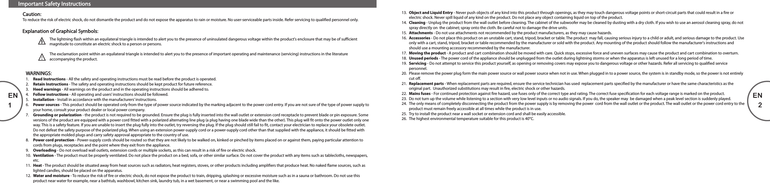 Important Safety InstructionsCaution:To reduce the risk of electric shock, do not dismantle the product and do not expose the apparatus to rain or moisture. No user-serviceable parts inside. Refer servicing to qualified personnel only.The lightning flash within an equilateral triangle is intended to alert you to the presence of uninsulated dangerous voltage within the product&apos;s enclosure that may be of sufficient  magnitude to constitute an electric shock to a person or persons.The exclamation point within an equilateral triangle is intended to alert you to the presence of important operating and maintenance (servicing) instructions in the literature accompanying the product.Explanation of Graphical Symbols:WARNINGS:1.  Read Instructions - All the safety and operating instructions must be read before the product is operated.2.  Retain Instructions - The safety and operating instructions should be kept product for future reference.3.  Heed warnings - All warnings on the product and in the operating instructions should be adhered to.4.  Follow instructions - All operating and users’ instructions should be followed.5.  Installation - Install in accordance with the manufacturers’ instructions.6.  Power sources - This product should be operated only from the type of power source indicated by the marking adjacent to the power cord entry. If you are not sure of the type of power supply to your home, consult your product dealer or local power company.7.  Grounding or polarization - the product is not required to be grounded. Ensure the plug is fully inserted into the wall outlet or extension cord receptacle to prevent blade or pin exposure. Some versions of the product are equipped with a power cord fitted with a polarized alternating line plug (a plug having one blade wide than the other). This plug will fit onto the power outlet only one way. This is a safety feature. If you are unable to insert the plug fully into the outlet, try reversing the plug. If the plug should still fail to fit, contact your electrician to replace your obsolete outlet. Do not defeat the safety purpose of the polarized plug. When using an extension power-supply cord or a power-supply cord other than that supplied with the appliance, it should be fitted with the appropriate molded plugs and carry safety approval appropriate to the country of use.8.  Power cord protection - Power-supply cords should be routed so that they are not likely to be walked on, kinked or pinched by items placed on or against them, paying particular attention to cords from plugs, receptacles and the point where they exit from the appliance.9.  Overloading - Do not overload wall outlets, extension cords or multiple sockets, as this can result in a risk of fire or electric shock.10.  Ventilation - The product must be properly ventilated. Do not place the product on a bed, sofa, or other similar surface. Do not cover the product with any items such as tablecloths, newspapers, etc.11.  Heat - The product should be situated away from heat sources such as radiators, heat registers, stoves, or other products including amplifiers that produce heat. No naked flame sources, such as lighted candles, should be placed on the apparatus.12.  Water and moisture - To reduce the risk of fire or electric shock, do not expose the product to train, dripping, splashing or excessive moisture such as in a sauna or bathroom. Do not use this product near water for example, near a bathtub, washbowl, kitchen sink, laundry tub, in a wet basement, or near a swimming pool and the like.EN113.  Object and Liquid Entry - Never push objects of any kind into this product through openings, as they may touch dangerous voltage points or short-circuit parts that could result in a fire or electric shock. Never spill liquid of any kind on the product. Do not place any object containing liquid on top of the product.14.  Cleaning - Unplug the product from the wall outlet before cleaning. The cabinet of the subwoofer may be cleaned by dusting with a dry cloth. If you wish to use an aerosol cleaning spray, do not spray directly on  the cabinet; spray onto the cloth. Be careful not to damage the drive units.15.  Attachments - Do not use attachments not recommended by the product manufacturers, as they may cause hazards.16.  Accessories - Do not place this product on an unstable cart, stand, tripod, bracket or table. The product  may fall, causing serious injury to a child or adult, and serious damage to the product. Use only with a cart, stand, tripod, bracket or table recommended by the manufacturer or sold with the product. Any mounting of the product should follow the manufacturer&apos;s instructions and should use a mounting accessory recommended by the manufacturer.17.  Moving the product - A product and cart combination should be moved with care. Quick stops, excessive force and uneven surfaces may cause the product and cart combination to overturn.18.  Unused periods - The power cord of the appliance should be unplugged from the outlet during lightning storms or when the apparatus is left unused for a long period of time.19.  Servicing - Do not attempt to service this product yourself, as opening or removing covers may expose you to dangerous voltage or other hazards. Refer all servicing to qualified service personnel.20.  Please remove the power plug form the main power source or wall power source when not in use. When plugged in to a power source, the system is in standby mode, so the power is not entirely cut off. 21.  Replacement parts - When replacement parts are required, ensure the service technician has used  replacement parts specified by the manufacturer or have the same characteristics as the original part.  Unauthorized substitutions may result in fire, electric shock or other hazards.22.  Mains fuses - For continued protection against fire hazard, use fuses only of the correct type and rating. The correct fuse specification for each voltage range is marked on the product.23.  Do not turn up the volume while listening to a section with very low level inputs or no audio signals. If you do, the speaker may  be damaged when a peak level section is suddenly played.24.  The only means of completely disconnecting the product from the power supply is by removing the power  cord from the wall outlet or the product. The wall outlet or the power cord entry to the product must remain freely accessible at all times while the product is in use.25.  Try to install the product near a wall socket or extension cord and shall be easily accessible.26.  The highest environmental temperature suitable for this product is 40°C.EN280-T1-97-0001-03    2013-09-12      (New format 22.8 x 130 mm)