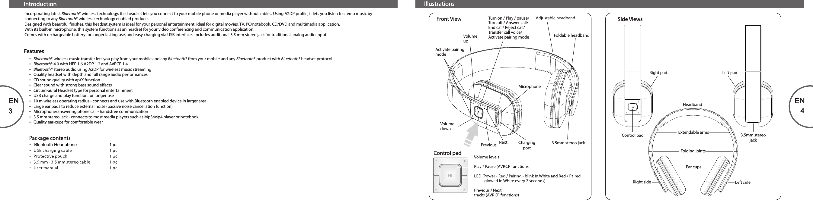 EN3EN4IntroductionIncorporating latest Bluetooth® wireless technology, this headset lets you connect to your mobile phone or media player without cables. Using A2DP profile, it lets you listen to stereo music by connecting to any Bluetooth® wireless technology enabled products. Designed with beautiful finishes, this headset system is ideal for your personal entertainment. Ideal for digital movies, TV, PC/notebook, CD/DVD and multimedia application.With its built-in microphone, this system functions as an headset for your video conferencing and communication application.Comes with rechargeable battery for longer lasting use, and easy charging via USB interface.  Includes additional 3.5 mm stereo jack for traditional analog audio input.ŸBluetooth® wireless music transfer lets you play from your mobile and any Bluetooth® from your mobile and any Bluetooth® product with Bluetooth® headset protocolŸBluetooth® 4.0 with HFP 1.6 A2DP 1.2 and AVRCP 1.4ŸBluetooth® stereo audio using A2DP for wireless music streamingŸQuality headset with depth and full range audio performancesŸCD sound quality with aptX functionŸClear sound with strong bass sound effectsŸCircum-aural Headset type for personal entertainmentŸUSB charge and play function for longer useŸ10 m wireless operating radius - connects and use with Bluetooth enabled device in larger areaŸLarge ear pads to reduce external noise (passive noise cancellation function)ŸMicrophone/answering phone call - handsfree communicationŸ3.5 mm stereo jack - connects to most media players such as Mp3/Mp4 player or notebookŸQuality ear-cups for comfortable wearFeaturesTurn on / Play / pause/Turn off / Answer call/End call/ Reject call/Transfer call voice/Activate pairing modeChargingportVolume downVolume upMicrophonePrevious Next  3.5mm stereo jackActivate pairing mode-+&lt;&lt;Foldable headbandRight padRight sideControl pad 3.5mm stereojackHeadbandExtendable armsFolding jointsEar cups80-T1-97-0001-03    2013-09-12      (New format 22.8 x 130 mm)Bluetooth Headphone