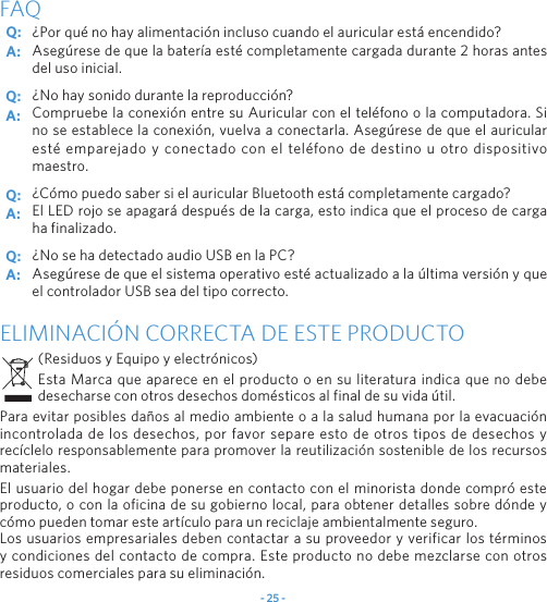 - 25 -¿Por qué no hay alimentación incluso cuando el auricular está encendido?Asegúrese de que la batería esté completamente cargada durante 2 horas antes del uso inicial.¿No hay sonido durante la reproducción?Compruebe la conexión entre su Auricular con el teléfono o la computadora. Si no se establece la conexión, vuelva a conectarla. Asegúrese de que el auricular esté emparejado y conectado con el teléfono de destino u otro dispositivo maestro.¿Cómo puedo saber si el auricular Bluetooth está completamente cargado?El LED rojo se apagará después de la carga, esto indica que el proceso de carga ha finalizado.¿No se ha detectado audio USB en la PC?Asegúrese de que el sistema operativo esté actualizado a la última versión y que el controlador USB sea del tipo correcto.FAQELIMINACIÓN CORRECTA DE ESTE PRODUCTO(Residuos y Equipo y electrónicos)Esta Marca que aparece en el producto o en su literatura indica que no debe desecharse con otros desechos domésticos al final de su vida útil.Para evitar posibles daños al medio ambiente o a la salud humana por la evacuación incontrolada de los desechos, por favor separe esto de otros tipos de desechos y recíclelo responsablemente para promover la reutilización sostenible de los recursos materiales.El usuario del hogar debe ponerse en contacto con el minorista donde compró este producto, o con la oficina de su gobierno local, para obtener detalles sobre dónde y cómo pueden tomar este artículo para un reciclaje ambientalmente seguro.Los usuarios empresariales deben contactar a su proveedor y verificar los términos y condiciones del contacto de compra. Este producto no debe mezclarse con otros residuos comerciales para su eliminación.Q: Q: Q: Q: A: A: A: A: 