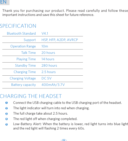 - 02 -ENThank you for purchasing our product. Please read carefully and follow these important instructions and save this sheet for future reference.SPECIFICATIONBluetooth StandardSupportOperation RangeTalk TimePlaying TimeStandby TimeCharging TimeCharging VoltageBattery capacityV4.1HSP, HFP, A2DP, AVRCP10m20 hours14 hours280 hours2.5 hoursDC 5V400mAh/3.7VCHARGING THE HEADSETConnect the USB charging cable to the USB charging port of the headset.The light indicator will turn into red when charging.The full charge take about 2.5 hours.The red light off when charging completed.Low-Battery Alert: When the battery is lower, red light turns into blue light and the red light will flashing 2 times every 60s.12345