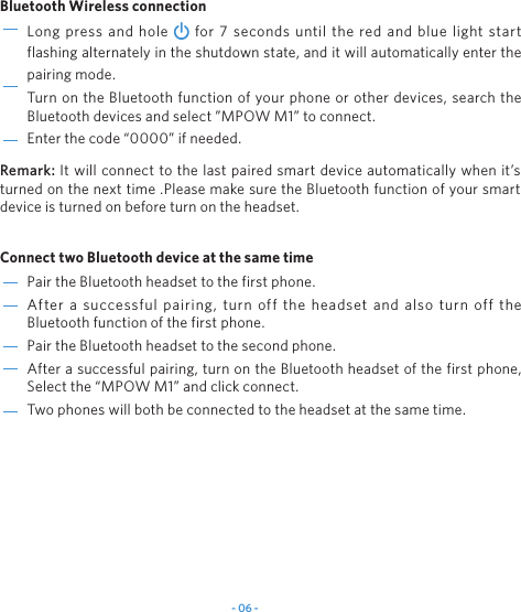 - 06 -Pair the Bluetooth headset to the first phone.After a successful pairing, turn off the headset and also turn off the Bluetooth function of the first phone. Pair the Bluetooth headset to the second phone.After a successful pairing, turn on the Bluetooth headset of the first phone, Select the “MPOW M1” and click connect.Two phones will both be connected to the headset at the same time.Long press and hole   for 7 seconds until the red and blue light start flashing alternately in the shutdown state, and it will automatically enter the pairing mode.Turn on the Bluetooth function of your phone or other devices, search the Bluetooth devices and select ”MPOW M1” to connect.Enter the code “0000” if needed.Bluetooth Wireless connection Connect two Bluetooth device at the same time Remark: It will connect to the last paired smart device automatically when it’s turned on the next time .Please make sure the Bluetooth function of your smart device is turned on before turn on the headset.