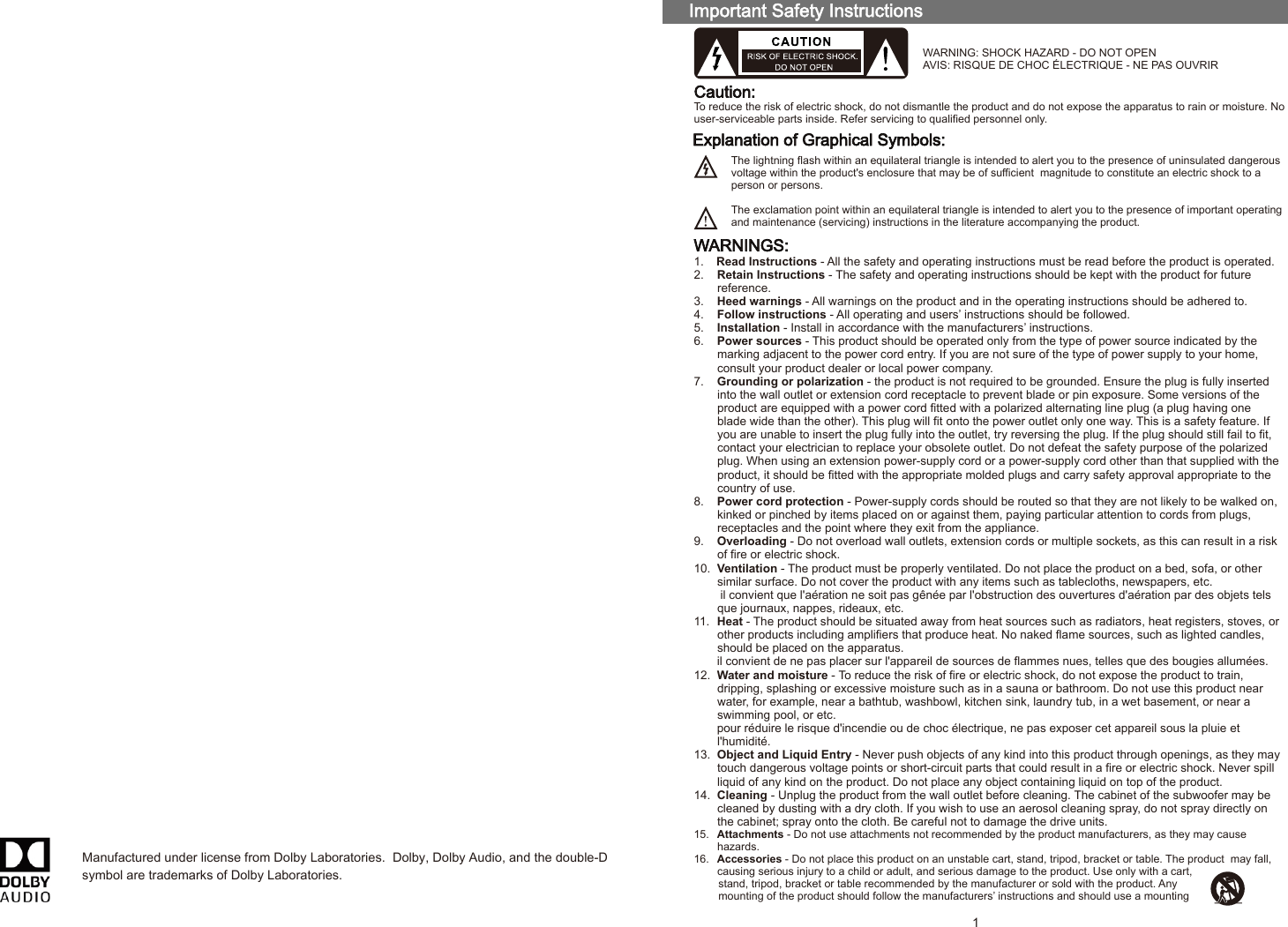 WARNINGS:1.  Read Instructions - All the safety and operating instructions must be read before the product is operated.2.  Retain Instructions - The safety and operating instructions should be kept with the product for future reference.3.  Heed warnings - All warnings on the product and in the operating instructions should be adhered to.4.  Follow instructions - All operating and users’ instructions should be followed.5.  Installation - Install in accordance with the manufacturers’ instructions.6.  Power sources - This product should be operated only from the type of power source indicated by the marking adjacent to the power cord entry. If you are not sure of the type of power supply to your home, consult your product dealer or local power company.7.  Grounding or polarization - the product is not required to be grounded. Ensure the plug is fully inserted into the wall outlet or extension cord receptacle to prevent blade or pin exposure. Some versions of the product are equipped with a power cord fitted with a polarized alternating line plug (a plug having one blade wide than the other). This plug will fit onto the power outlet only one way. This is a safety feature. If you are unable to insert the plug fully into the outlet, try reversing the plug. If the plug should still fail to fit, contact your electrician to replace your obsolete outlet. Do not defeat the safety purpose of the polarized plug. When using an extension power-supply cord or a power-supply cord other than that supplied with the product, it should be fitted with the appropriate molded plugs and carry safety approval appropriate to the country of use.8.  Power cord protection - Power-supply cords should be routed so that they are not likely to be walked on, kinked or pinched by items placed on or against them, paying particular attention to cords from plugs, receptacles and the point where they exit from the appliance.9.  Overloading - Do not overload wall outlets, extension cords or multiple sockets, as this can result in a risk of fire or electric shock.10.  Ventilation - The product must be properly ventilated. Do not place the product on a bed, sofa, or other similar surface. Do not cover the product with any items such as tablecloths, newspapers, etc.il convient que l&apos;aération ne soit pas gênée par l&apos;obstruction des ouvertures d&apos;aération par des objets telsque journaux, nappes, rideaux, etc.11.  Heat - The product should be situated away from heat sources such as radiators, heat registers, stoves, or other products including amplifiers that produce heat. No naked flame sources, such as lighted candles, should be placed on the apparatus.il convient de ne pas placer sur l&apos;appareil de sources de flammes nues, telles que des bougies allumées.12.  Water and moisture - To reduce the risk of fire or electric shock, do not expose the product to train, dripping, splashing or excessive moisture such as in a sauna or bathroom. Do not use this product near water, for example, near a bathtub, washbowl, kitchen sink, laundry tub, in a wet basement, or near a swimming pool, or etc.pour réduire le risque d&apos;incendie ou de choc électrique, ne pas exposer cet appareil sous la pluie et l&apos;humidité.13.  Object and Liquid Entry - Never push objects of any kind into this product through openings, as they may touch dangerous voltage points or short-circuit parts that could result in a fire or electric shock. Never spill liquid of any kind on the product. Do not place any object containing liquid on top of the product.14.  Cleaning - Unplug the product from the wall outlet before cleaning. The cabinet of the subwoofer may be cleaned by dusting with a dry cloth. If you wish to use an aerosol cleaning spray, do not spray directly onthe cabinet; spray onto the cloth. Be careful not to damage the drive units.15.  Attachments - Do not use attachments not recommended by the product manufacturers, as they may cause hazards.16.  Accessories - Do not place this product on an unstable cart, stand, tripod, bracket or table. The product  may fall, causing serious injury to a child or adult, and serious damage to the product. Use only with a cart, stand, tripod, bracket or table recommended by the manufacturer or sold with the product. Any mounting of the product should follow the manufacturers’ instructions and should use a mounting Caution:To reduce the risk of electric shock, do not dismantle the product and do not expose the apparatus to rain or moisture. Nouser-serviceable parts inside. Refer servicing to qualified personnel only.The lightning flash within an equilateral triangle is intended to alert you to the presence of uninsulated dangerous voltage within the product&apos;s enclosure that may be of sufficient  magnitude to constitute an electric shock to a person or persons.The exclamation point within an equilateral triangle is intended to alert you to the presence of important operating and maintenance (servicing) instructions in the literature accompanying the product.Explanation of Graphical Symbols:WARNING: SHOCK HAZARD - DO NOT OPENAVIS: RISQUE DE CHOC ÉLECTRIQUE - NE PAS OUVRIR1Manufactured under license from Dolby Laboratories.  Dolby, Dolby Audio, and the double-D symbol are trademarks of Dolby Laboratories. 80-TM100-97-0001-01     218-4-10