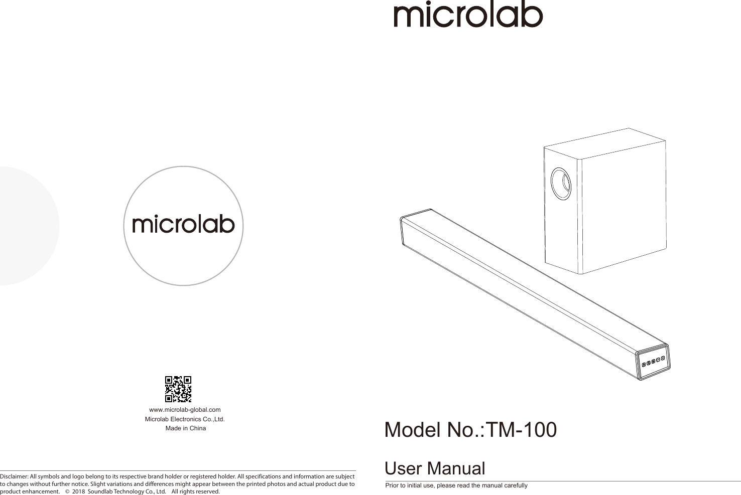 Prior to initial use, please read the manual carefullywww.microlab-global.com Microlab Electronics Co.,Ltd. Made in ChinaUser ManualDisclaimer: All symbols and logo belong to its respective brand holder or registered holder. All specifications and information are subject to changes without further notice. Slight variations and differences might appear between the printed photos and actual product due to product enhancement.    ©  2018  Soundlab Technology Co., Ltd.    All rights reserved.80-TM100-97-0001-01     218-4-10Model No.:TM-100 