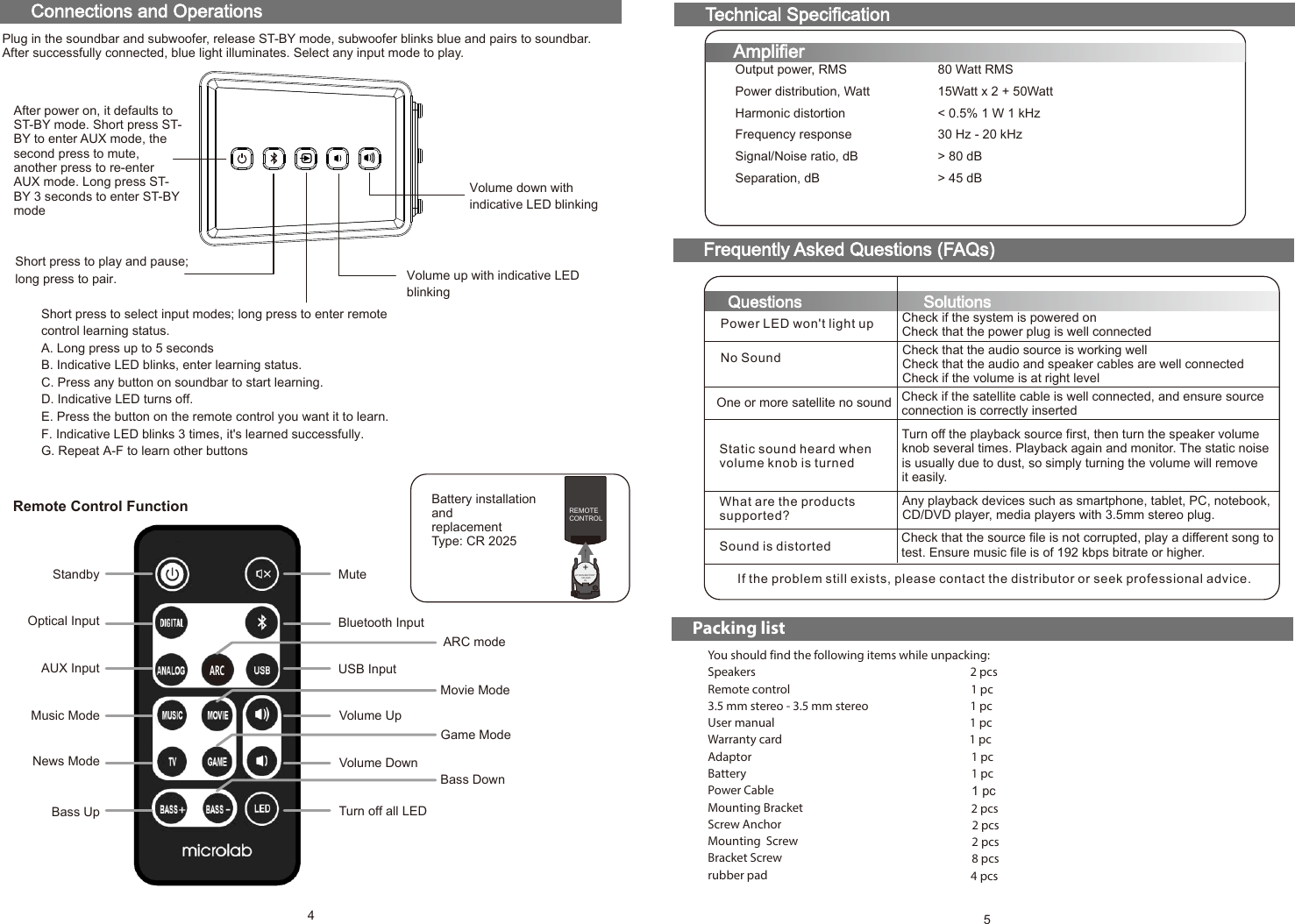 80 Watt RMS15Watt x 2 + 50Watt&lt; 0.5% 1 W 1 kHz30 Hz - 20 kHz&gt; 80 dB&gt; 45 dBOutput power, RMSPower distribution, WattHarmonic distortionFrequency responseSignal/Noise ratio, dBSeparation, dBTechnical SpecificationAmplifierConnections and OperationsFrequently Asked Questions (FAQs)Questions SolutionsPower LED won&apos;t light upNo SoundOne or more satellite no soundStatic sound heard when volume knob is turnedWhat are the productssupported?Sound is distortedIf the problem still exists, please contact the distributor or seek professional advice.Check if the system is powered onCheck that the power plug is well connectedCheck that the audio source is working wellCheck that the audio and speaker cables are well connectedCheck if the volume is at right levelCheck if the satellite cable is well connected, and ensure source connection is correctly insertedTurn off the playback source first, then turn the speaker volume knob several times. Playback again and monitor. The static noise is usually due to dust, so simply turning the volume will remove it easily.Any playback devices such as smartphone, tablet, PC, notebook, CD/DVD player, media players with 3.5mm stereo plug.Check that the source file is not corrupted, play a different song to test. Ensure music file is of 192 kbps bitrate or higher.+LITHIUM BATTERY          CR 2025              3V+REMOTECONTROLBattery installationandreplacementType: CR 20254After power on, it defaults to ST-BY mode. Short press ST-BY to enter AUX mode, the second press to mute, another press to re-enter AUX mode. Long press ST-BY 3 seconds to enter ST-BY modeShort press to play and pause; long press to pair.Short press to select input modes; long press to enter remote control learning status.   A. Long press up to 5 secondsB. Indicative LED blinks, enter learning status.C. Press any button on soundbar to start learning.D. Indicative LED turns off.E. Press the button on the remote control you want it to learn.F. Indicative LED blinks 3 times, it&apos;s learned successfully.G. Repeat A-F to learn other buttonsVolume up with indicative LED blinkingVolume down with indicative LED blinkingPacking listYou should find the following items while unpacking:Speakers  2 pcsRemote control  1 pc3.5 mm stereo - 3.5 mm stereo  1 pcUser manual 1 pcWarranty card 1 pcAdaptor 1 pcBattery 1 pcPower CableMounting BracketScrew AnchorMounting  ScrewBracket Screwrubber padPlug in the soundbar and subwoofer, release ST-BY mode, subwoofer blinks blue and pairs to soundbar. After successfully connected, blue light illuminates. Select any input mode to play.Standby MuteOptical Input Bluetooth InputAUX Input ARC modeUSB InputMusic ModeMovie ModeNews ModeGame ModeVolume UpVolume DownBass Up Bass DownTurn off all LEDRemote Control FunctionARC8 pcs2 pcs2 pcs2 pcs1 pc4 pcs580-TM100-97-0001-01     218-4-10