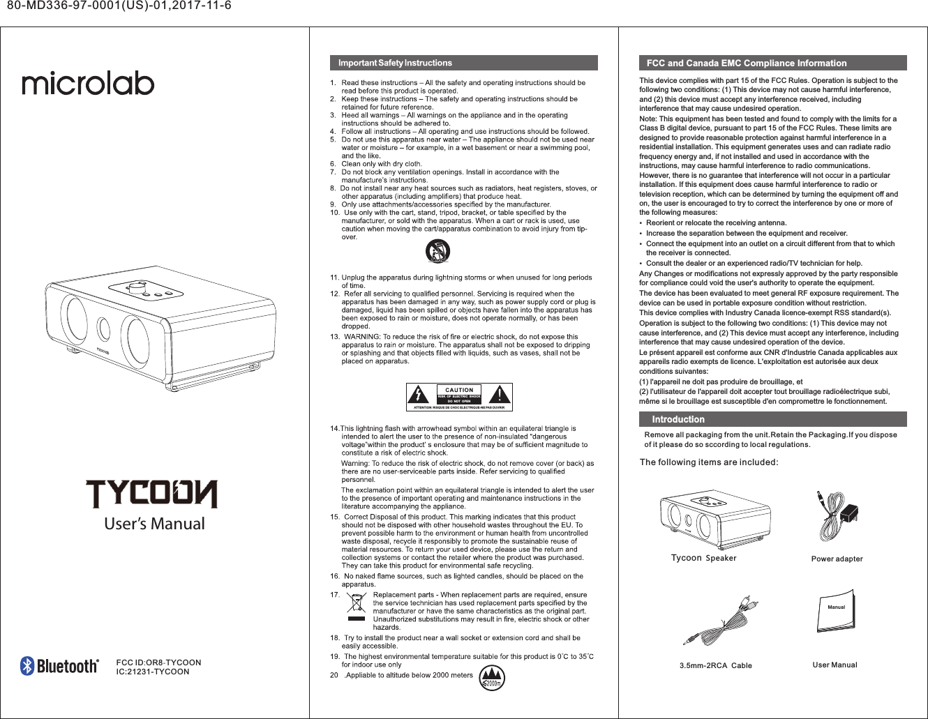 80-MD336-97-0001(US)-01,2017-11-6User’s ManualATTE NTIO N:RISQ UEDECH OCELE CTRI QUE-N EPASOUVR IRRIS K  OF  ELEC TRIC  SH OCK DO  NO T  OPENFCC and Canada EMC Compliance InformationThis device complies with part 15 of the FCC Rules. Operation is subject to the following two conditions: (1) This device may not cause harmful interference, and (2) this device must accept any interference received, including interference that may cause undesired operation.Note: This equipment has been tested and found to comply with the limits for a Class B digital device, pursuant to part 15 of the FCC Rules. These limits are designed to provide reasonable protection against harmful interference in a residential installation. This equipment generates uses and can radiate radio frequency energy and, if not installed and used in accordance with the instructions, may cause harmful interference to radio communications. However, there is no guarantee that interference will not occur in a particular installation. If this equipment does cause harmful interference to radio or television reception, which can be determined by turning the equipment off and on, the user is encouraged to try to correct the interference by one or more of the following measures:Reorient or relocate the receiving antenna.Increase the separation between the equipment and receiver.Connect the equipment into an outlet on a circuit different from that to which the receiver is connected.Consult the dealer or an experienced radio/TV technician for help.Any Changes or modifications not expressly approved by the party responsible for compliance could void the user&apos;s authority to operate the equipment.The device has been evaluated to meet general RF exposure requirement. The device can be used in portable exposure condition without restriction.This device complies with Industry Canada licence-exempt RSS standard(s). Operation is subject to the following two conditions: (1) This device may not cause interference, and (2) This device must accept any interference, including interference that may cause undesired operation of the device.Le présent appareil est conforme aux CNR d&apos;Industrie Canada applicables aux appareils radio exempts de licence. L&apos;exploitation est autorisée aux deux conditions suivantes:(1) l&apos;appareil ne doit pas produire de brouillage, et(2) l&apos;utilisateur de l&apos;appareil doit accepter tout brouillage radioélectrique subi, même si le brouillage est susceptible d&apos;en compromettre le fonctionnement.Remove all packaging from the unit.Retain the Packaging.If you dispose of it please do so sccording to local regulations.The following items are included:3.5mm-2RCA  CableSpeakerUserManualPower adapterFCCID:OR8-TYCOONIC:21231-TYCOONIntroductionTycoonManual