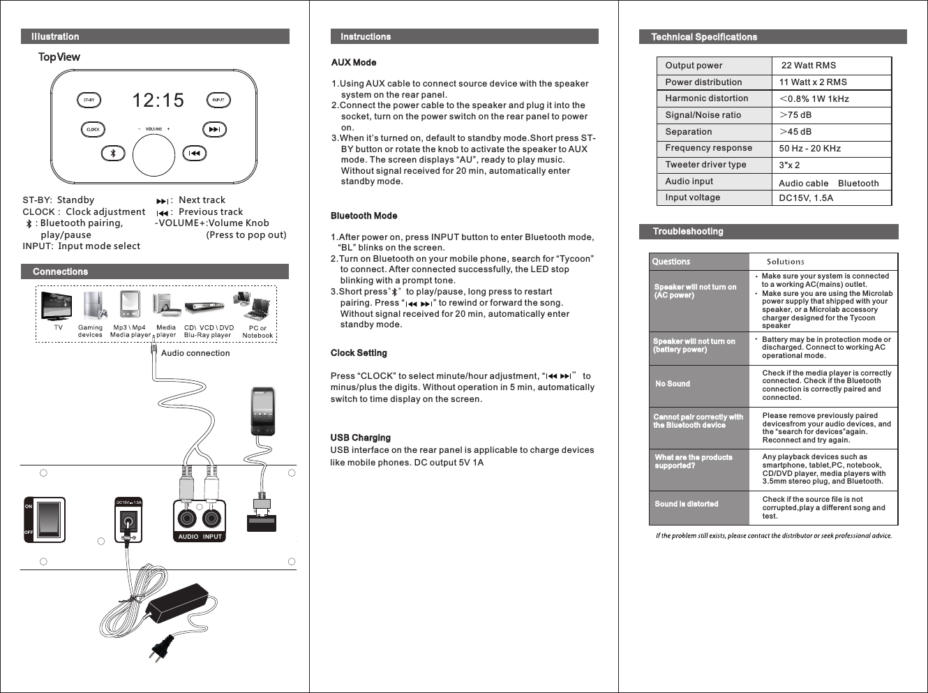 ONOFFRLAUDIO   INPUTAudio connectionST-BY:  StandbyCLOCK： Clock adjustment     : Bluetooth pairing,       play/pauseINPUT:  Input mode select12:15     ： Next track     ： Previous track-VOLUME+ :Volume Knob                     (Press to pop out)IIIustration 22 Watt RMS11 Watt x 2 RMS＜0.8% 1W 1kHz                          ＞75 dB＞45 dB50 Hz - 20 KHz  3&quot;x 2                       DC15V, 1.5AOutput powerPower distributionHarmonic distortionSignal/Noise ratioSeparationFrequency responseTweeter driver typeAudio inputInput voltageAudio cable    BluetoothConnectionsTechnical SpecificationsSpeaker will not turn on(AC power)Speaker will not turn on(battery power)No SoundCannot pair correctly withthe Bluetooth deviceWhat are the productssupported?Sound is distortedMake sure your system is connectedto a working AC(mains) outlet.Make sure you are using the Microlabpower supply that shipped with yourspeaker, or a Microlab accessorycharger designed for the Tycoon speakerBattery may be in protection mode ordischarged. Connect to working ACoperational mode. Check if the media player is correctlyconnected. Check if the Bluetoothconnection is correctly paired andconnected. Please remove previously paired devicesfrom your audio devices, and the “search for devices”again.Reconnect and try again.Any playback devices such assmartphone, tablet,PC, notebook,CD/DVD player, media players with3.5mm stereo plug, and Bluetooth.Check if the source file is not corrupted,play a different song and test.InstructionsAUX Mode1.Using AUX cable to connect source device with the speaker      system on the rear panel.2.Connect the power cable to the speaker and plug it into the     socket, turn on the power switch on the rear panel to power     on.3.When it’s turned on, default to standby mode.Short press ST-    BY button or rotate the knob to activate the speaker to AUX     mode. The screen displays “AU”, ready to play music.     Without signal received for 20 min, automatically enter     standby mode. Bluetooth Mode1.After power on, press INPUT button to enter Bluetooth mode,    “BL” blinks on the screen.2.Turn on Bluetooth on your mobile phone, search for “Tycoon”     to connect. After connected successfully, the LED stop     blinking with a prompt tone.3.Short press&quot;&quot;to play/pause, long press to restart     pairing. Press “            ” to rewind or forward the song.     Without signal received for 20 min, automatically enter     standby mode. Clock SettingPress “CLOCK” to select minute/hour adjustment, “”to minus/plus the digits. Without operation in 5 min, automatically switch to time display on the screen. USB ChargingUSB interface on the rear panel is applicable to charge devices like mobile phones. DC output 5V 1ATroubleshooting