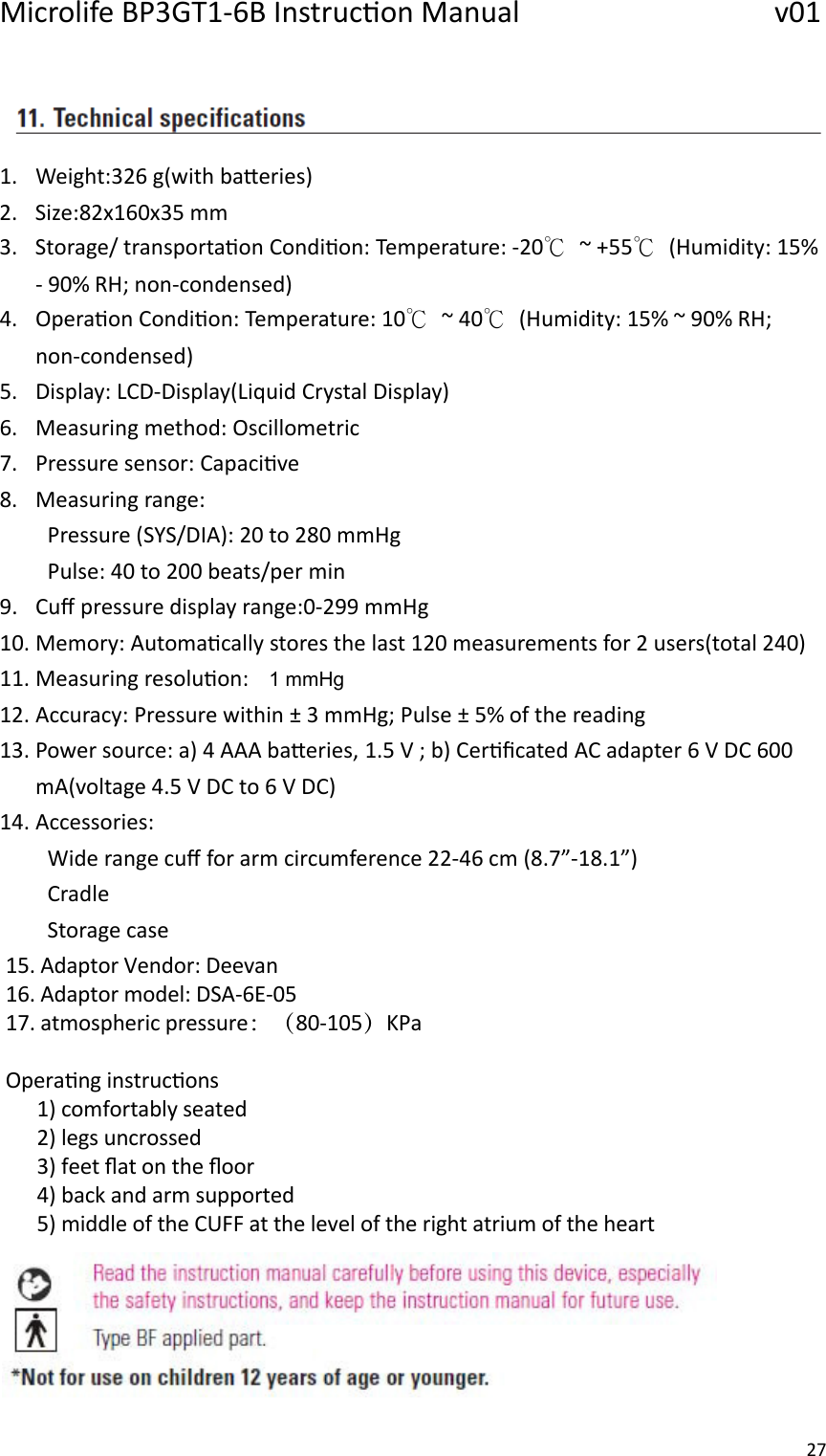 Microlife BP3GT1-6B Instrucon Manual                 v01 27    1. Weight:326 g(with baeries) 2. Size:82x160x35 mm 3. Storage/ transportaon Condion: Temperature: -20℃  ~ +55℃  (Humidity: 15% - 90% RH; non-condensed) 4. Operaon Condion: Temperature: 10℃  ~ 40℃  (Humidity: 15% ~ 90% RH; non-condensed) 5. Display: LCD-Display(Liquid Crystal Display) 6. Measuring method: Oscillometric 7. Pressure sensor: Capacive 8. Measuring range: Pressure (SYS/DIA): 20 to 280 mmHg Pulse: 40 to 200 beats/per min 9. Cuﬀ pressure display range:0-299 mmHg 10. Memory: Automacally stores the last 120 measurements for 2 users(total 240) 11. Measuring resoluon:    1 mmHg 12. Accuracy: Pressure within ± 3 mmHg; Pulse ± 5% of the reading 13. Power source: a) 4 AAA baeries, 1.5 V ; b) Cerﬁcated AC adapter 6 V DC 600 mA(voltage 4.5 V DC to 6 V DC) 14. Accessories:   Wide range cuﬀ for arm circumference 22-46 cm (8.7”-18.1”) Cradle Storage case15. Adaptor Vendor: Deevan16. Adaptor model: DSA-6E-05  17. atmospheric pressure：（80-105）KPa Operang instrucons      1) comfortably seated      2) legs uncrossed      3) feet ﬂat on the ﬂoor      4) back and arm supported      5) middle of the CUFF at the level of the right atrium of the heart    