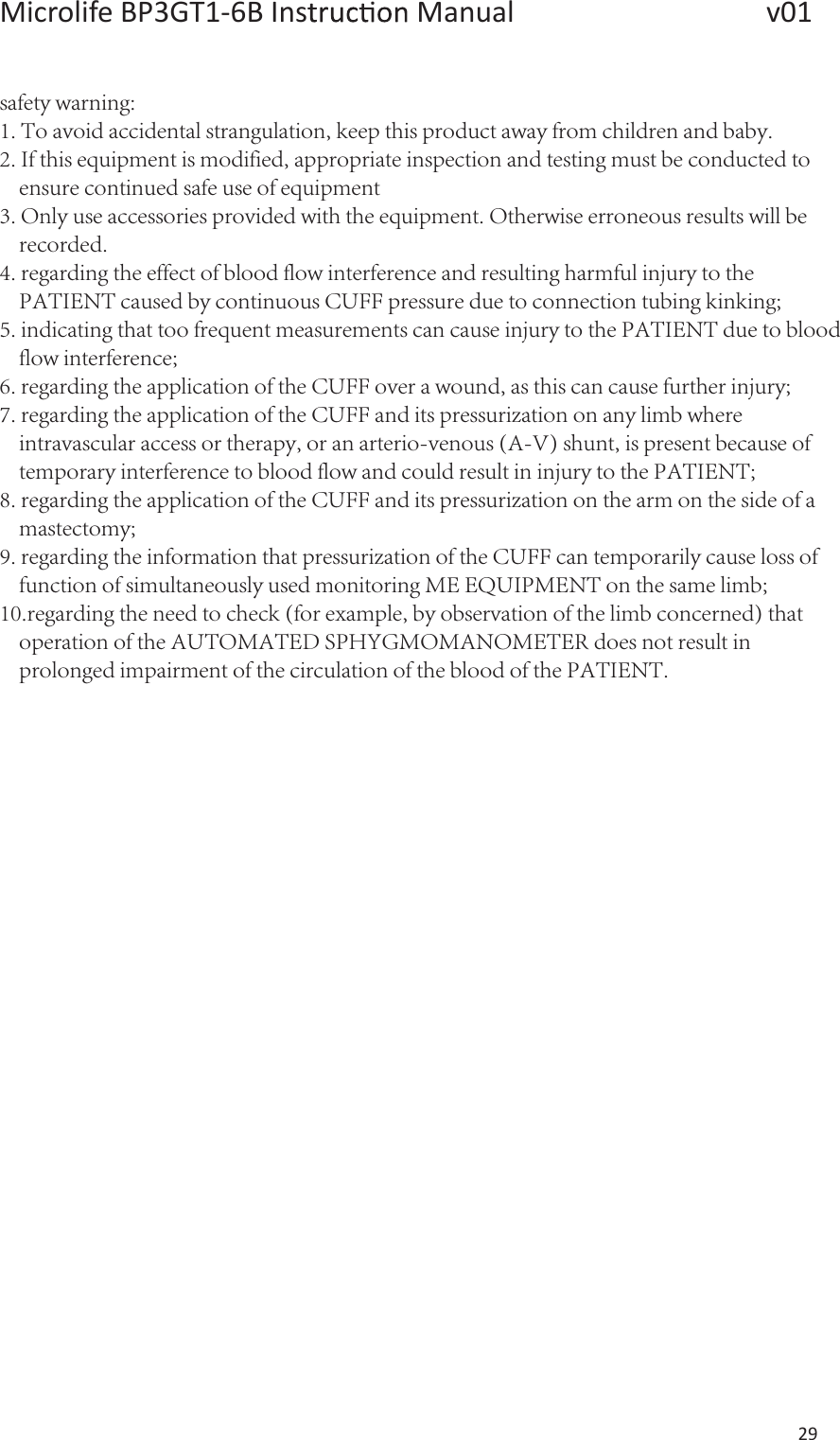 Microlife BP3GT1-6B Ins  Manual                   v01 29  safety warning:1. To avoid accidental strangulation, keep this product away from children and baby.2. If this equipment is modified, appropriate inspection and testing must be conducted to      ensure continued safe use of equipment3. Only use accessories provided with the equipment. Otherwise erroneous results will be         recorded.4. regarding the effect of blood flow interference and resulting harmful injury to the     PATIENT caused by continuous CUFF pressure due to connection tubing kinking;5. indicating that too frequent measurements can cause injury to the PATIENT due to blood    flow interference;6. regarding the application of the CUFF over a wound, as this can cause further injury;7. regarding the application of the CUFF and its pressurization on any limb where    intravascular access or therapy, or an arterio-venous (A-V) shunt, is present because of    temporary interference to blood flow and could result in injury to the PATIENT;8. regarding the application of the CUFF and its pressurization on the arm on the side of a    mastectomy;9. regarding the information that pressurization of the CUFF can temporarily cause loss of    function of simultaneously used monitoring ME EQUIPMENT on the same limb;10.regarding the need to check (for example, by observation of the limb concerned) that    operation of the AUTOMATED SPHYGMOMANOMETER does not result in     prolonged impairment of the circulation of the blood of the PATIENT. 