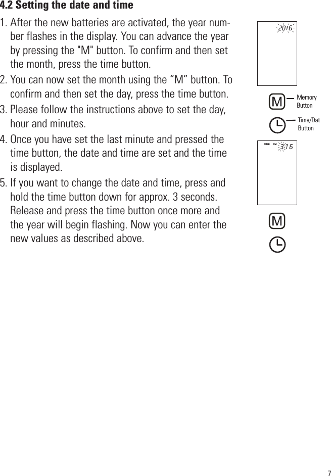 4.2 Setting the date and time1. After the new batteries are activated, the year num-ber flashes in the display. You can advance the yearby pressing the &quot;M&quot; button. To confirm and then setthe month, press the time button.2. You can now set the month using the “M” button. Toconfirm and then set the day, press the time button.3. Please follow the instructions above to set the day,hour and minutes.4. Once you have set the last minute and pressed thetime button, the date and time are set and the timeis displayed.5. If you want to change the date and time, press andhold the time button down for approx. 3 seconds.Release and press the time button once more andthe year will begin flashing. Now you can enter thenew values as described above.7TIME     PMMemoryButtonTime/DatButton