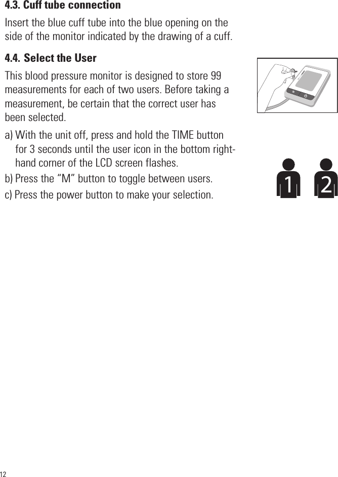 124.3. Cuff tube connectionInsert the blue cuff tube into the blue opening on theside of the monitor indicated by the drawing of a cuff. 4.4. Select the UserThis blood pressure monitor is designed to store 99measurements for each of two users. Before taking ameasurement, be certain that the correct user hasbeen selected.a) With the unit off, press and hold the TIME buttonfor 3 seconds until the user icon in the bottom right-hand corner of the LCD screen flashes.b) Press the “M” button to toggle between users.c) Press the power button to make your selection.SYSmmHgDIAmmHgPulse/min