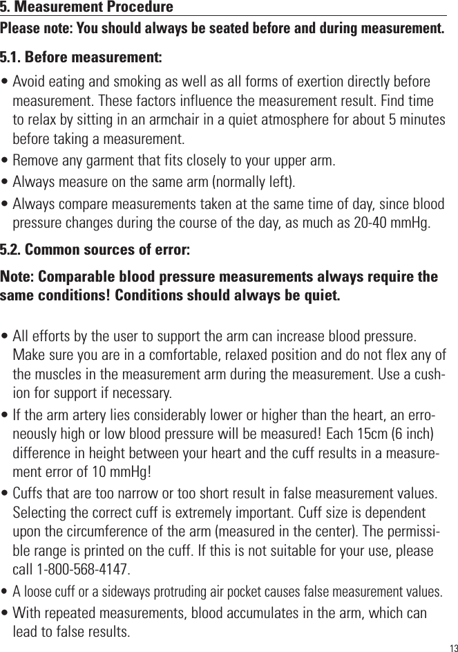 135. Measurement ProcedurePlease note: You should always be seated before and during measurement.5.1. Before measurement:• Avoid eating and smoking as well as all forms of exertion directly beforemeasurement. These factors influence the measurement result. Find timeto relax by sitting in an armchair in a quiet atmosphere for about 5 minutesbefore taking a measurement.• Remove any garment that fits closely to your upper arm.• Always measure on the same arm (normally left).• Always compare measurements taken at the same time of day, since bloodpressure changes during the course of the day, as much as 20-40 mmHg.5.2. Common sources of error:Note: Comparable blood pressure measurements always require thesame conditions! Conditions should always be quiet.• All efforts by the user to support the arm can increase blood pressure.Make sure you are in a comfortable, relaxed position and do not flex any ofthe muscles in the measurement arm during the measurement. Use a cush-ion for support if necessary.• If the arm artery lies considerably lower or higher than the heart, an erro-neously high or low blood pressure will be measured! Each 15cm (6 inch)difference in height between your heart and the cuff results in a measure-ment error of 10 mmHg!• Cuffs that are too narrow or too short result in false measurement values.Selecting the correct cuff is extremely important. Cuff size is dependentupon the circumference of the arm (measured in the center). The permissi-ble range is printed on the cuff. If this is not suitable for your use, pleasecall 1-800-568-4147.• A loose cuff or a sideways protruding air pocket causes false measurement values.• With repeated measurements, blood accumulates in the arm, which canlead to false results. 