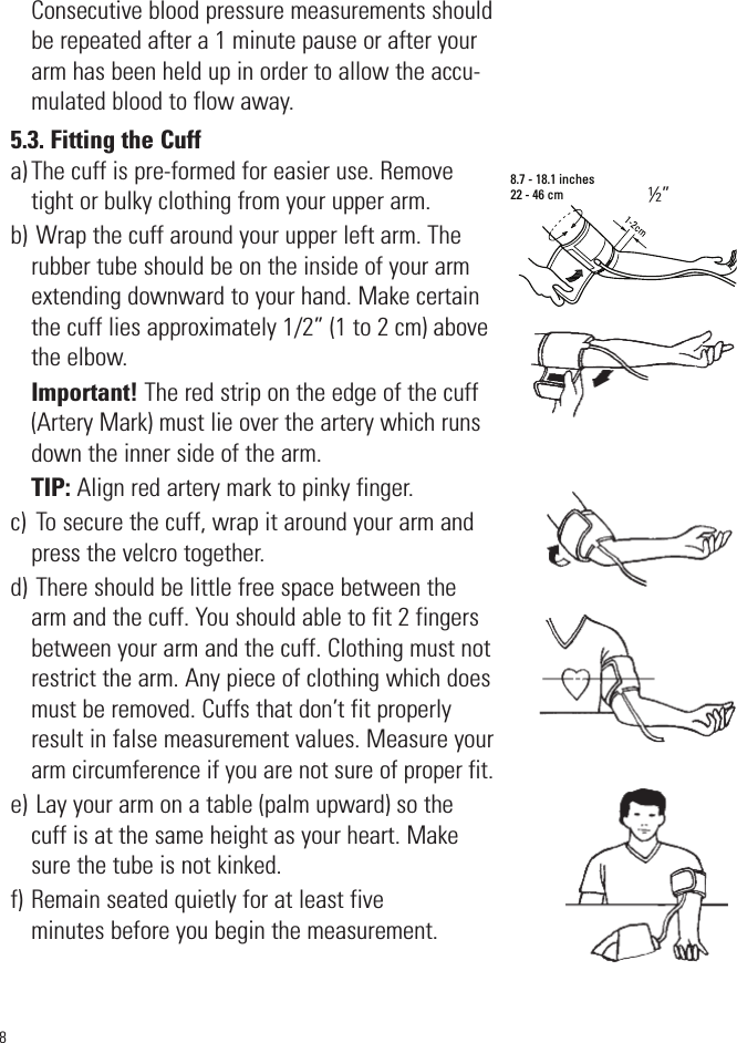 Consecutive blood pressure measurements shouldbe repeated after a 1 minute pause or after yourarm has been held up in order to allow the accu-mulated blood to flow away.5.3. Fitting the Cuffa) The cuff is pre-formed for easier use. Removetight or bulky clothing from your upper arm.b) Wrap the cuff around your upper left arm. Therubber tube should be on the inside of your armextending downward to your hand. Make certainthe cuff lies approximately 1/2” (1 to 2 cm) abovethe elbow.Important! The red strip on the edge of the cuff(Artery Mark) must lie over the artery which runsdown the inner side of the arm.TIP: Align red artery mark to pinky finger.c)  To secure the cuff, wrap it around your arm andpress the velcro together.d) There should be little free space between thearm and the cuff. You should able to fit 2 fingersbetween your arm and the cuff. Clothing must notrestrict the arm. Any piece of clothing which doesmust be removed. Cuffs that don’t fit properlyresult in false measurement values. Measure yourarm circumference if you are not sure of proper fit.e) Lay your arm on a table (palm upward) so thecuff is at the same height as your heart. Makesure the tube is not kinked.f) Remain seated quietly for at least fiveminutes before you begin the measurement.88.7 - 18.1 inches22 - 46 cm½”