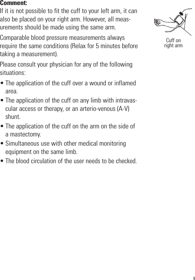 9Comment:If it is not possible to fit the cuff to your left arm, it canalso be placed on your right arm. However, all meas-urements should be made using the same arm.Comparable blood pressure measurements alwaysrequire the same conditions (Relax for 5 minutes beforetaking a measurement).Please consult your physician for any of the followingsituations:• The application of the cuff over a wound or inflamedarea.• The application of the cuff on any limb with intravas-cular access or therapy, or an arterio-venous (A-V)shunt.• The application of the cuff on the arm on the side ofa mastectomy.• Simultaneous use with other medical monitoringequipment on the same limb.• The blood circulation of the user needs to be checked.Cuff onright arm