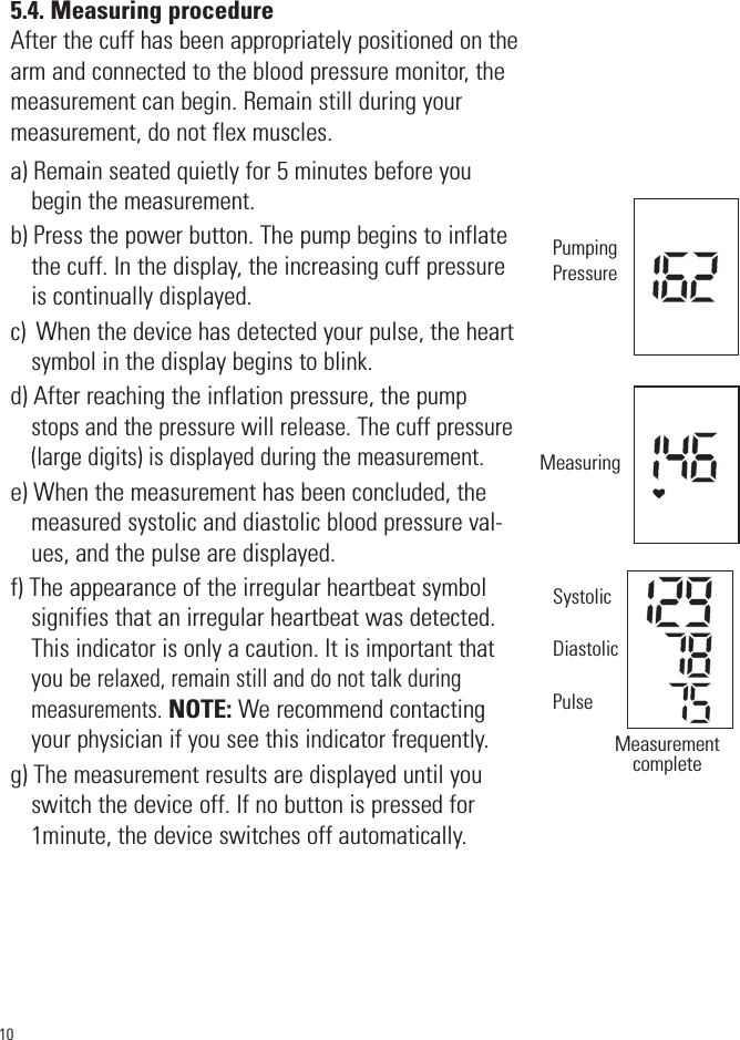 5.4. Measuring procedureAfter the cuff has been appropriately positioned on thearm and connected to the blood pressure monitor, themeasurement can begin. Remain still during yourmeasurement, do not flex muscles.a) Remain seated quietly for 5 minutes before youbegin the measurement.b) Press the power button. The pump begins to inflatethe cuff. In the display, the increasing cuff pressureis continually displayed.c)  When the device has detected your pulse, the heartsymbol in the display begins to blink.d) After reaching the inflation pressure, the pumpstops and the pressure will release. The cuff pressure(large digits) is displayed during the measurement. e) When the measurement has been concluded, themeasured systolic and diastolic blood pressure val-ues, and the pulse are displayed.f) The appearance of the irregular heartbeat symbolsignifies that an irregular heartbeat was detected.This indicator is only a caution. It is important thatyou be relaxed, remain still and do not talk duringmeasurements.NOTE: We recommend contactingyour physician if you see this indicator frequently.g) The measurement results are displayed until youswitch the device off. If no button is pressed for1minute, the device switches off automatically.10PumpingPressureMeasuringMeasurementcompleteSystolicDiastolicPulse