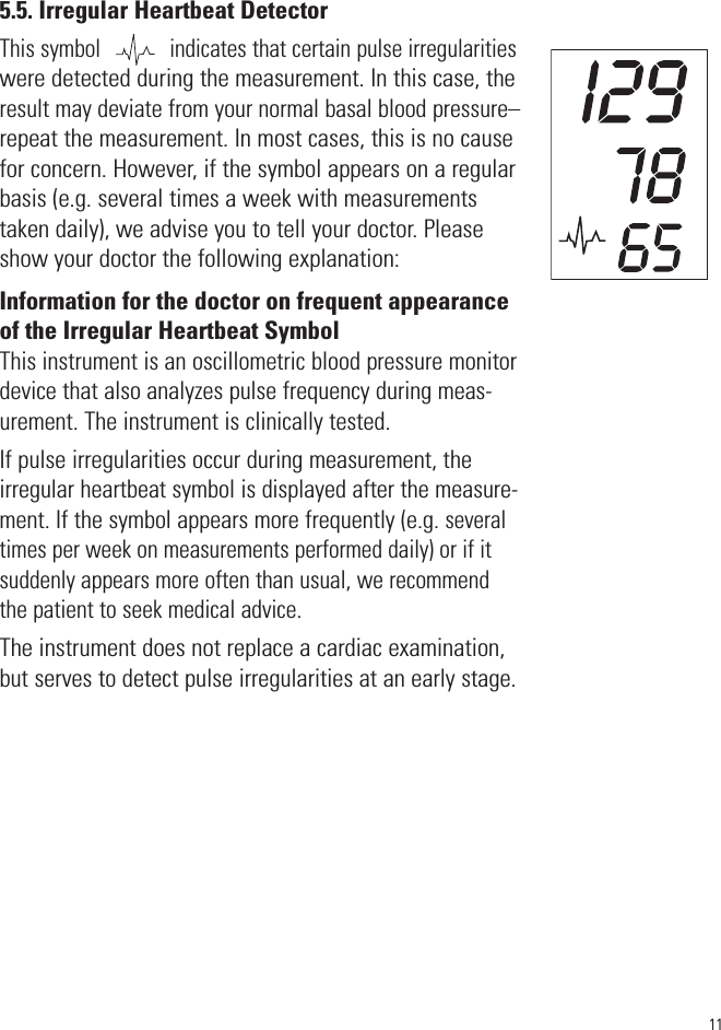 115.5. Irregular Heartbeat DetectorThis symbol            indicates that certain pulse irregularitieswere detected during the measurement. In this case, theresult may deviate from your normal basal blood pressure–repeat the measurement. In most cases, this is no causefor concern. However, if the symbol appears on a regularbasis (e.g. several times a week with measurementstaken daily), we advise you to tell your doctor. Pleaseshow your doctor the following explanation:Information for the doctor on frequent appearanceof the Irregular Heartbeat SymbolThis instrument is an oscillometric blood pressure monitordevice that also analyzes pulse frequency during meas-urement. The instrument is clinically tested.If pulse irregularities occur during measurement, theirregular heartbeat symbol is displayed after the measure-ment. If the symbol appears more frequently (e.g. severaltimes per week on measurements performed daily) or if itsuddenly appears more often than usual, we recommendthe patient to seek medical advice.The instrument does not replace a cardiac examination,but serves to detect pulse irregularities at an early stage.