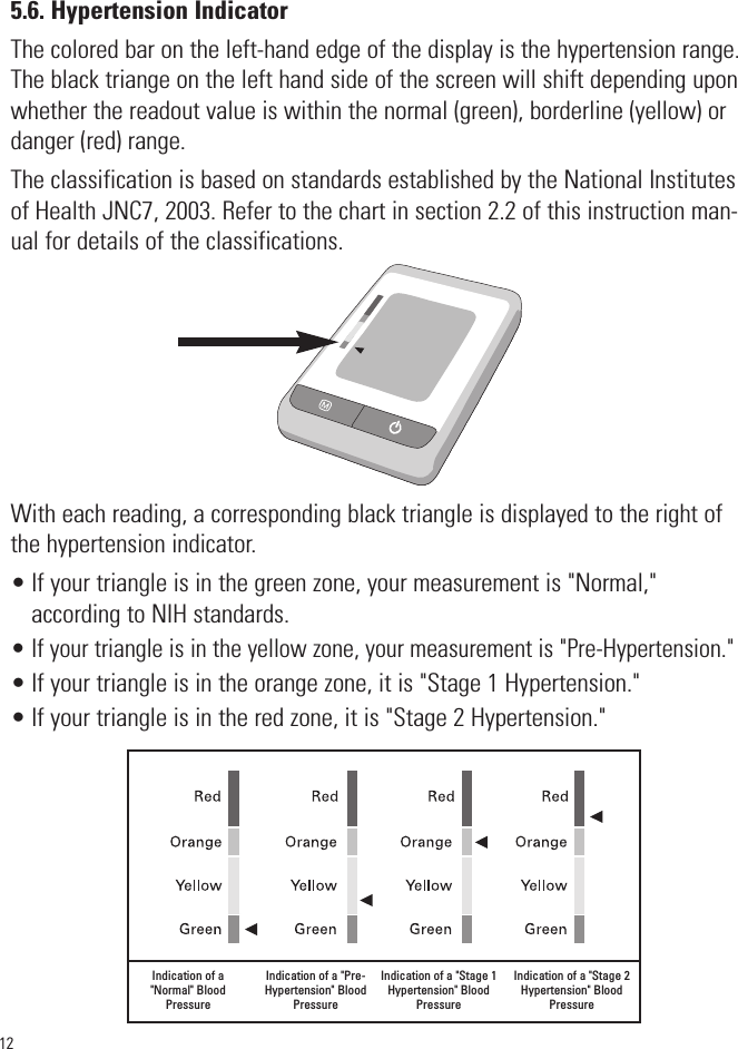 125.6. Hypertension IndicatorThe colored bar on the left-hand edge of the display is the hypertension range.The black triange on the left hand side of the screen will shift depending uponwhether the readout value is within the normal (green), borderline (yellow) ordanger (red) range. The classification is based on standards established by the National Institutesof Health JNC7, 2003. Refer to the chart in section 2.2 of this instruction man-ual for details of the classifications.With each reading, a corresponding black triangle is displayed to the right ofthe hypertension indicator.• If your triangle is in the green zone, your measurement is &quot;Normal,&quot; according to NIH standards.• If your triangle is in the yellow zone, your measurement is &quot;Pre-Hypertension.&quot;• If your triangle is in the orange zone, it is &quot;Stage 1 Hypertension.&quot;• If your triangle is in the red zone, it is &quot;Stage 2 Hypertension.&quot;Indication of a&quot;Normal&quot; BloodPressureIndication of a &quot;Pre-Hypertension&quot; BloodPressureIndication of a &quot;Stage 1Hypertension&quot; BloodPressureIndication of a &quot;Stage 2Hypertension&quot; BloodPressureSYSmmHgDIAmmHgPulse/min