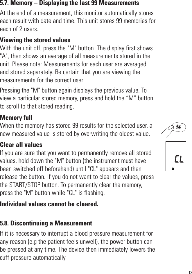 135.7. Memory – Displaying the last 99 MeasurementsAt the end of a measurement, this monitor automatically storeseach result with date and time. This unit stores 99 memories foreach of 2 users.Viewing the stored valuesWith the unit off, press the &quot;M&quot; button. The display first shows&quot;A&quot;, then shows an average of all measurements stored in theunit. Please note: Measurements for each user are averagedand stored separately. Be certain that you are viewing themeasurements for the correct user. Pressing the &quot;M&quot; button again displays the previous value. Toview a particular stored memory, press and hold the “M” buttonto scroll to that stored reading.Memory fullWhen the memory has stored 99 results for the selected user, anew measuredvalue is stored by overwriting the oldest value.Clear all valuesIf you are sure that you want to permanently remove all storedvalues, hold down the &quot;M&quot; button (the instrument must havebeen switched off beforehand) until &quot;CL&quot; appears and thenrelease the button. If you do not want to clear the values, pressthe START/STOP button. To permanently clear the memory,press the &quot;M&quot; button while &quot;CL&quot; is flashing.Individual values cannot be cleared.5.8. Discontinuing a MeasurementIf it is necessary to interrupt a blood pressure measurement forany reason (e.g the patient feels unwell), the power button canbe pressed at any time. The device then immediately lowers thecuff pressure automatically.1