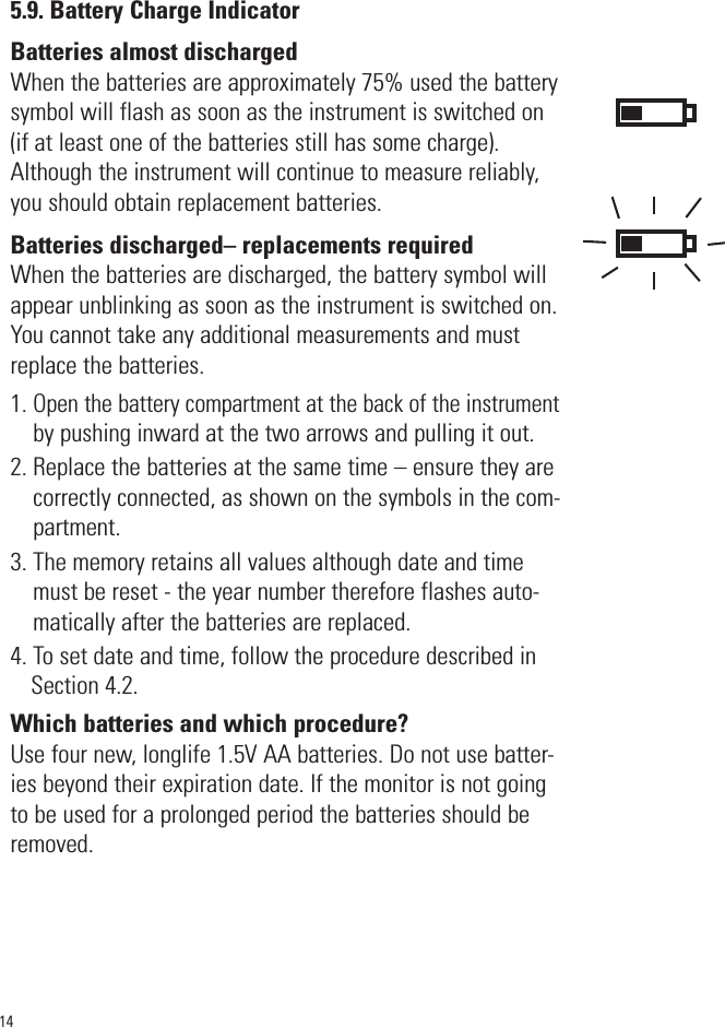 5.9. Battery Charge IndicatorBatteries almost dischargedWhen the batteries are approximately 75% used the batterysymbol will flash as soon as the instrument is switched on(if at least one of the batteries still has some charge).Although the instrument will continue to measure reliably,you should obtain replacement batteries. Batteries discharged– replacements requiredWhen the batteries are discharged, the battery symbol willappear unblinking as soon as the instrument is switched on.You cannot take any additional measurements and mustreplace the batteries.1. Open the battery compartment at the back of the instrumentby pushing inward at the two arrows and pulling it out.2. Replace the batteries at the same time – ensure they arecorrectly connected, as shown on the symbols in the com-partment.3. The memory retains all values although date and timemust be reset - the year number therefore flashes auto-matically after the batteries are replaced.4. To set date and time, follow the procedure described inSection 4.2.Which batteries and which procedure?Use four new, longlife 1.5V AA batteries. Do not use batter-ies beyond their expiration date. If the monitor is not goingto be used for a prolonged period the batteries should beremoved.14