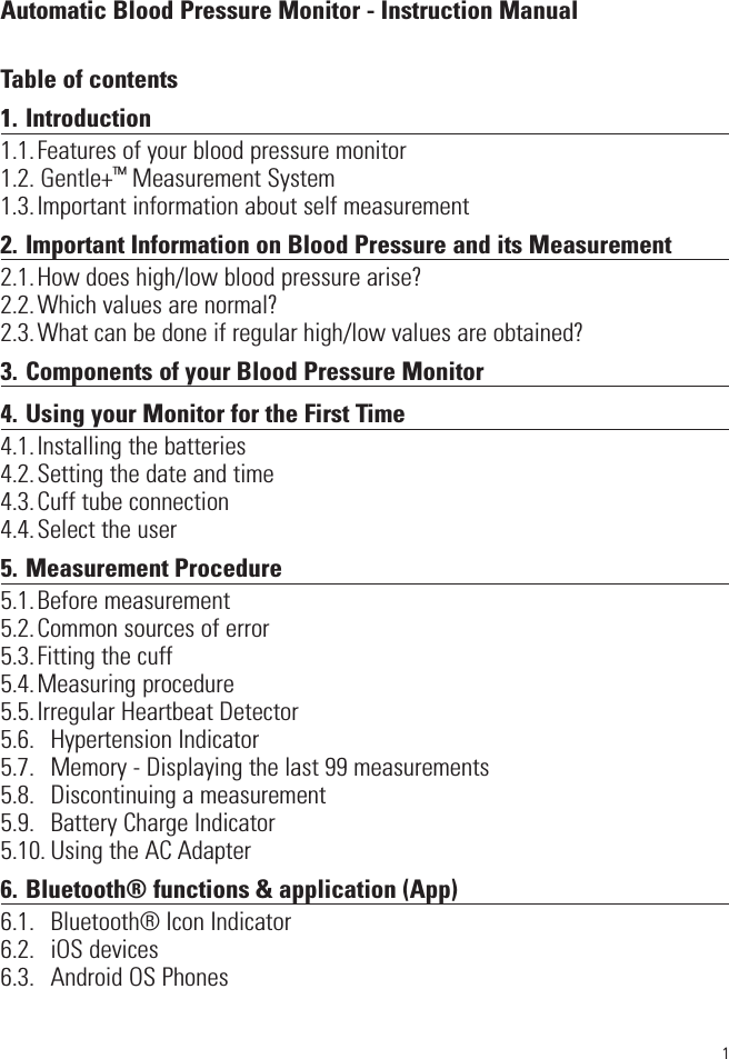 1Automatic Blood Pressure Monitor - Instruction ManualTable of contents1. Introduction1.1.Features of your blood pressure monitor1.2. Gentle+™Measurement System1.3.Important information about self measurement2. Important Information on Blood Pressure and its Measurement2.1.How does high/low blood pressure arise?2.2.Which values are normal? 2.3.What can be done if regular high/low values are obtained?3. Components of your Blood Pressure Monitor4. Using your Monitor for the First Time4.1.Installing the batteries4.2.Setting the date and time4.3.Cuff tube connection4.4.Select the user5. Measurement Procedure5.1.Before measurement5.2.Common sources of error5.3.Fitting the cuff5.4.Measuring procedure5.5.Irregular Heartbeat Detector5.6.  Hypertension Indicator5.7.  Memory - Displaying the last 99 measurements5.8.  Discontinuing a measurement5.9.  Battery Charge Indicator5.10. Using the AC Adapter6. Bluetooth® functions &amp; application (App)6.1.  Bluetooth® Icon Indicator6.2.  iOS devices6.3. Android OS Phones