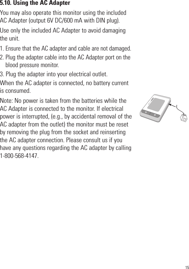 5.10. Using the AC AdapterYou may also operate this monitor using the includedAC Adapter (output 6V DC/600 mA with DIN plug).Use only the included AC Adapter to avoid damagingthe unit. 1. Ensure that the AC adapter and cable are not damaged.2. Plug the adapter cable into the AC Adapter port on theblood pressure monitor.3. Plug the adapter into your electrical outlet.When the AC adapter is connected, no battery currentis consumed.Note: No power is taken from the batteries while theAC Adapter is connected to the monitor. If electricalpower is interrupted, (e.g., by accidental removal of theAC adapter from the outlet) the monitor must be resetby removing the plug from the socket and reinsertingthe AC adapter connection. Please consult us if youhave any questions regarding the AC adapter by calling1-800-568-4147.SYSmmHgDIAmmHgPulse/min15