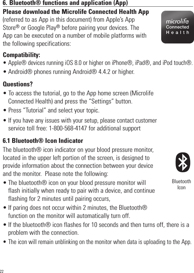 226. Bluetooth® functions and application (App)Please download the Microlife Connected Health App(referred to as App in this document) from Apple’s AppStore®or Google Play®before pairing your devices. TheApp can be executed on a number of mobile platforms withthe following specifications:Compatibility: • Apple® devices running iOS 8.0 or higher on iPhone®, iPad®, and iPod touch®.• Android® phones running Android® 4.4.2 or higher.Questions?• To access the tutorial, go to the App home screen (MicrolifeConnected Health) and press the “Settings” button.• Press “Tutorial” and select your topic.• If you have any issues with your setup, please contact customerservice toll free: 1-800-568-4147 for additional support6.1 Bluetooth® Icon IndicatorThe bluetooth® icon indicator on your blood pressure monitor,located in the upper left portion of the screen, is designed toprovide information about the connection between your deviceand the monitor.  Please note the following:• The bluetooth® icon on your blood pressure monitor willflash initially when ready to pair with a device, and continueflashing for 2 minutes until pairing occurs,•If paring does not occur within 2 minutes, the Bluetooth®functionon the monitor will automatically turn off.• If the bluetooth® icon flashes for 10 seconds and then turns off, there is aproblem with the connection.• The icon will remain unblinking on the monitor when data is uploading to the App.BluetoothIcon