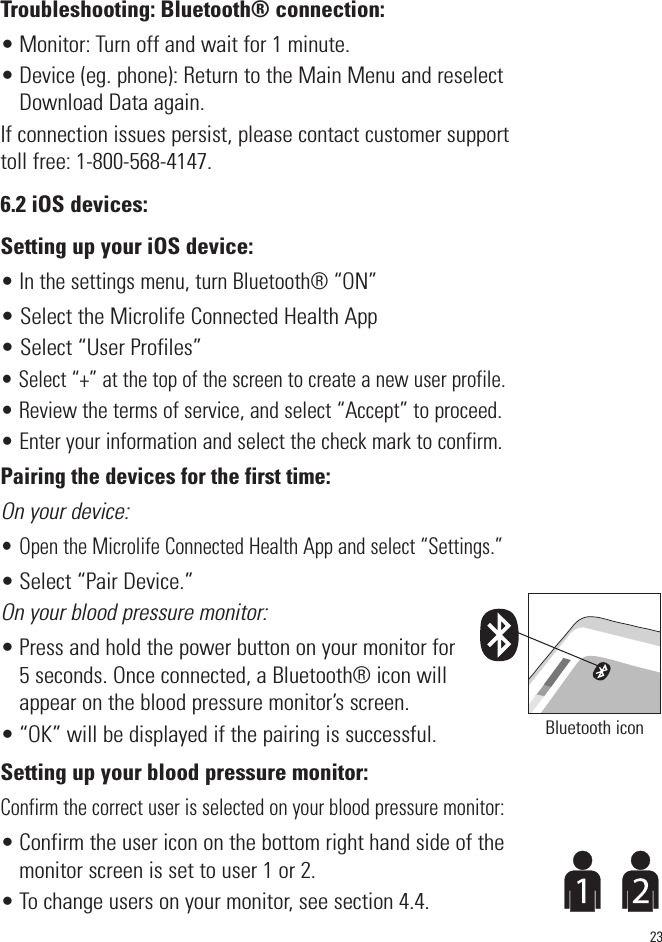 23Troubleshooting: Bluetooth® connection:• Monitor: Turn off and wait for 1 minute. • Device (eg. phone): Return to the Main Menu and reselectDownload Data again. If connection issues persist, please contact customer supporttoll free: 1-800-568-4147.6.2 iOS devices:Setting up your iOS device:• In the settings menu, turn Bluetooth® “ON”• Select the Microlife Connected Health App • Select “User Profiles”• Select “+” at the top of the screen to create a new user profile.• Review the terms of service, and select “Accept” to proceed.• Enter your information and select the check mark to confirm.Pairing the devices for the first time:On your device:• Open the Microlife Connected Health App and select “Settings.”• Select “Pair Device.”On your blood pressure monitor:• Press and hold the power button on your monitor for5 seconds. Once connected, a Bluetooth® icon willappear on the blood pressure monitor’s screen.• “OK” will be displayed if the pairing is successful.Setting up your blood pressure monitor:Confirm the correct user is selected on your blood pressure monitor:• Confirm the user icon on the bottom right hand side of themonitor screen is set to user 1 or 2. • To change users on your monitor, see section 4.4.Bluetooth icon