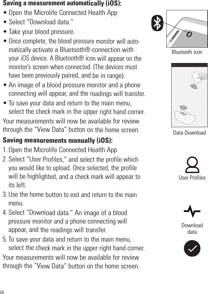 Saving a measurement automatically (iOS):• Open the Microlife Connected Health App• Select “Download data.” • Take your blood pressure.•Once complete, the blood pressure monitor will auto-matically activate a Bluetooth® connection withyour iOS device. A Bluetooth® icon will appear on themonitor’s screen when connected. (The devices musthave been previouslypaired, and be in range).• An image of a blood pressure monitor and a phoneconnecting will appear, and the readings will transfer.• To save your data and return to the main menu,select the check mark in the upper right hand corner.Your measurements will now be available for reviewthrough the “View Data” button on the home screen.Saving measurements manually (iOS): 1. Open the Microlife Connected Health App2. Select “User Profiles,” and select the profile whichyou would like to upload. Once selected, the profilewill be highlighted, and a check mark will appear toits left.3.Usethe home buttonto exit and return to the mainmenu.4. Select “Download data.” An image of a blood pressure monitor and a phone connecting willappear, and the readings will transfer.5. To save your data and return to the main menu,select the check mark in the upper right hand corner.Your measurements will now be available for reviewthrough the “View Data” button on the home screen.Bluetooth icon24Data DownloadDownloaddataUser Profiles