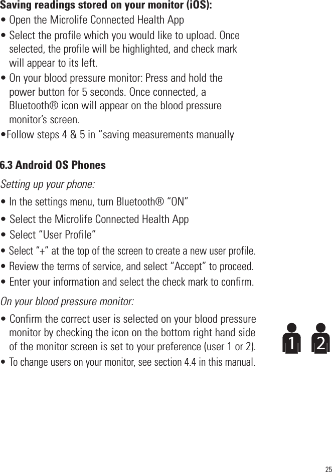 Saving readings stored on your monitor (iOS):• Open the Microlife Connected Health App• Select the profile which you would like to upload. Onceselected, the profilewill be highlighted, and check markwill appear to its left.• On your blood pressure monitor: Press and hold thepower button for 5 seconds. Once connected, aBluetooth® icon will appear on the blood pressuremonitor’s screen.•Follow steps 4 &amp; 5 in “saving measurements manually6.3 Android OS PhonesSetting up your phone:• In the settings menu, turn Bluetooth® “ON”• Select the Microlife Connected Health App • Select “User Profile”• Select “+” at the top of the screen to create a new user profile.• Review the terms of service, and select “Accept” to proceed.• Enter your information and select the check mark to confirm.On your blood pressure monitor:• Confirm the correct user is selected on your blood pressuremonitor by checking the icon on the bottom right hand sideof the monitor screen is set to your preference (user 1 or 2).• To change users on your monitor, see section 4.4 in this manual.25