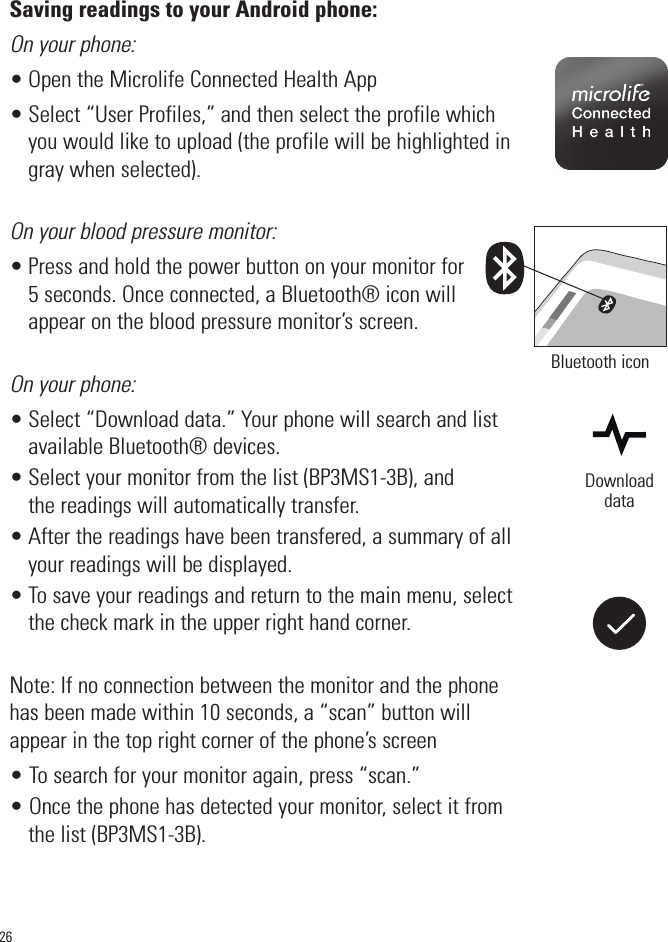 26Saving readings to your Android phone:On your phone:• Open the Microlife Connected Health App• Select “User Profiles,” and then select the profile whichyou would like to upload (the profile will be highlighted ingray when selected).On your blood pressure monitor:• Press and hold the power button on your monitor for5 seconds. Once connected, a Bluetooth® icon willappear on the blood pressure monitor’s screen. On your phone:• Select “Download data.” Your phone will search and listavailable Bluetooth® devices. • Select your monitor from the list (BP3MS1-3B), andthe readings will automatically transfer.• After the readings have been transfered, a summary of allyour readings will be displayed.• To save your readings and return to the main menu, selectthe check mark in the upper right hand corner.Note: If no connection between the monitor and the phonehas been made within 10 seconds, a “scan” button willappear in the top right corner of the phone’s screen• To search for your monitor again, press “scan.”• Once the phone has detected your monitor, select it fromthe list (BP3MS1-3B). Bluetooth iconDownloaddata