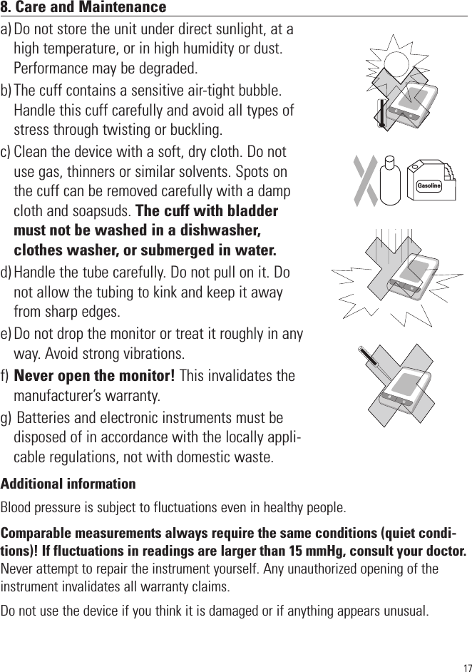 178. Care and Maintenancea) Do not store the unit under direct sunlight, at ahigh temperature, or in high humidity or dust.Performance may be degraded.b) The cuff contains a sensitive air-tight bubble.Handle this cuff carefully and avoid all types ofstress through twisting or buckling.c) Clean the device with a soft, dry cloth. Do notuse gas, thinners or similar solvents. Spots onthe cuff can be removed carefully with a dampcloth and soapsuds. The cuff with bladdermust not be washed in a dishwasher,clothes washer, or submerged in water.d) Handle the tube carefully. Do not pull on it. Donot allow the tubing to kink and keep it awayfrom sharp edges. e) Do not drop the monitor or treat it roughly in anyway. Avoid strong vibrations.f) Never open the monitor! This invalidates themanufacturer’s warranty.g) Batteries and electronic instruments must bedisposed of in accordance with the locally appli-cable regulations, not with domestic waste. Additional informationBlood pressure is subject to fluctuations even in healthy people.Comparable measurements always require the same conditions (quiet condi-tions)! If fluctuations in readings are larger than 15 mmHg, consult your doctor. Never attempt to repair the instrument yourself. Any unauthorized opening of theinstrument invalidates all warranty claims.Do not use the device if you think it is damaged or if anything appears unusual.SYSmmHgDIAmmHgPulse/minSYSmmHgDIAmmHgPulse/minSYSmmHgDIAmmHgPulse/minGasoline