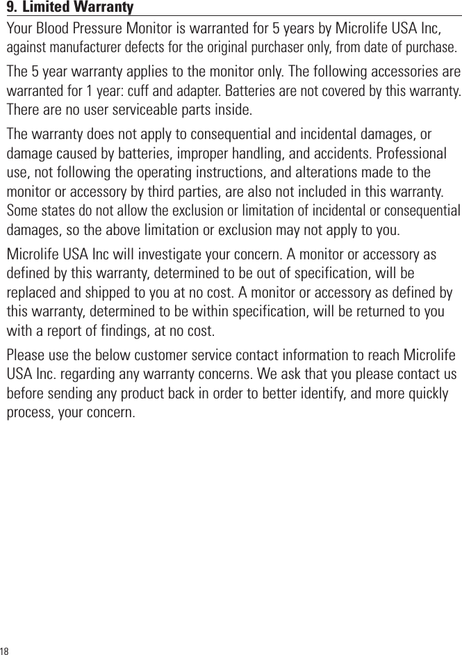 189. Limited WarrantyYour Blood Pressure Monitor is warranted for 5 years by Microlife USA Inc,against manufacturer defects for the original purchaser only, from date of purchase.The 5 year warranty applies to the monitor only. The following accessories arewarranted for 1 year: cuff and adapter. Batteries are not covered by this warranty.There are no user serviceable parts inside. The warranty does not apply to consequential and incidental damages, ordamage caused by batteries, improper handling, and accidents. Professionaluse, not following the operating instructions, and alterations made to themonitor or accessory by third parties, are also not included in this warranty.Some states do not allow the exclusion or limitation of incidental or consequentialdamages, so the above limitation or exclusion may not apply to you.Microlife USA Inc will investigate your concern. A monitor or accessory asdefined by this warranty, determined to be out of specification, will bereplaced and shipped to you at no cost. A monitor or accessory as defined bythis warranty, determined to be within specification, will be returned to youwith a report of findings, at no cost.Please use the below customer service contact information to reach MicrolifeUSA Inc. regarding any warranty concerns. We ask that you please contact usbefore sending any product back in order to better identify, and more quicklyprocess, your concern.