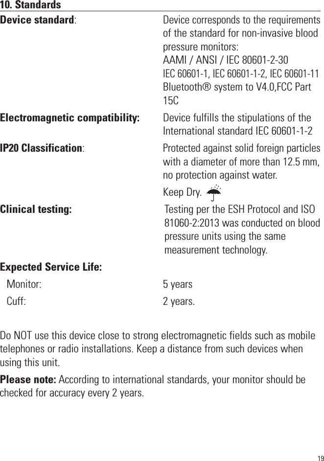 10. StandardsDevice standard:                                  Device corresponds to the requirementsof the standard for non-invasive bloodpressure monitors:AAMI / ANSI / IEC 80601-2-30IEC 60601-1, IEC 60601-1-2, IEC 60601-11Bluetooth® system to V4.0,FCC Part15CElectromagnetic compatibility:         Device fulfills the stipulations of the                                                                 International standard IEC 60601-1-2IP20 Classification:                                Protected against solid foreign particles                                                                  with a diameter of more than 12.5 mm,                                                                 no protection against water.                                                                 Keep Dry.Clinical testing:                                     Testing per the ESH Protocol and ISO                                                                  81060-2:2013 was conducted on blood                                                                  pressure units using the same                                                                  measurement technology.Expected Service Life: Monitor:                                                 5 yearsCuff:                                                       2 years. Do NOT use this device close to strong electromagnetic fields such as mobiletelephones or radio installations. Keep a distance from such devices whenusing this unit.Please note: According to international standards, your monitor should bechecked for accuracy every 2 years.19